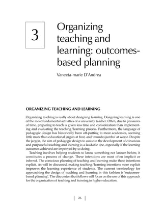 Organizing
   3                  teaching and
                      learning: outcomes-
                      based planning
                      Vaneeta-marie D’Andrea




ORGANIZING TEACHING AND LEARNING

Organizing teaching is really about designing learning. Designing learning is one
of the most fundamental activities of a university teacher. Often, due to pressures
of time, preparing to teach is given less time and consideration than implement-
ing and evaluating the teaching/learning process. Furthermore, the language of
pedagogic design has historically been off-putting to most academics, seeming
little more than educational jargon at best, and ‘mumbo-jumbo’ at worst. Despite
the jargon, the aim of pedagogic design to assist in the development of conscious
and purposeful teaching and learning is a laudable one, especially if the learning
outcomes achieved are improved by so doing.
   Teaching involves helping students to know something not known before, it
constitutes a process of change. These intentions are most often implicit or
inferred. The conscious planning of teaching and learning make these intentions
explicit. As will be discussed, making teaching/learning intentions more explicit
improves the learning experience of students. The current terminology for
approaching the design of teaching and learning in this fashion is ‘outcomes-
based planning’. The discussion that follows will focus on the use of this approach
for the organization of teaching and learning in higher education.




                                     26
 