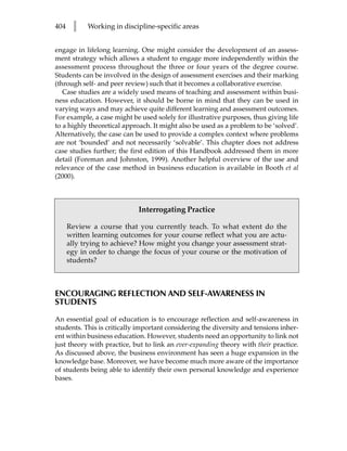 404    l    Working in discipline-specific areas


engage in lifelong learning. One might consider the development of an assess-
ment strategy which allows a student to engage more independently within the
assessment process throughout the three or four years of the degree course.
Students can be involved in the design of assessment exercises and their marking
(through self- and peer review) such that it becomes a collaborative exercise.
   Case studies are a widely used means of teaching and assessment within busi-
ness education. However, it should be borne in mind that they can be used in
varying ways and may achieve quite different learning and assessment outcomes.
For example, a case might be used solely for illustrative purposes, thus giving life
to a highly theoretical approach. It might also be used as a problem to be ‘solved’.
Alternatively, the case can be used to provide a complex context where problems
are not ‘bounded’ and not necessarily ‘solvable’. This chapter does not address
case studies further; the first edition of this Handbook addressed them in more
detail (Foreman and Johnston, 1999). Another helpful overview of the use and
relevance of the case method in business education is available in Booth et al
(2000).



                            Interrogating Practice

      Review a course that you currently teach. To what extent do the
      written learning outcomes for your course reflect what you are actu-
      ally trying to achieve? How might you change your assessment strat-
      egy in order to change the focus of your course or the motivation of
      students?



ENCOURAGING REFLECTION AND SELF-AWARENESS IN
STUDENTS

An essential goal of education is to encourage reflection and self-awareness in
students. This is critically important considering the diversity and tensions inher-
ent within business education. However, students need an opportunity to link not
just theory with practice, but to link an ever-expanding theory with their practice.
As discussed above, the business environment has seen a huge expansion in the
knowledge base. Moreover, we have become much more aware of the importance
of students being able to identify their own personal knowledge and experience
bases.
 