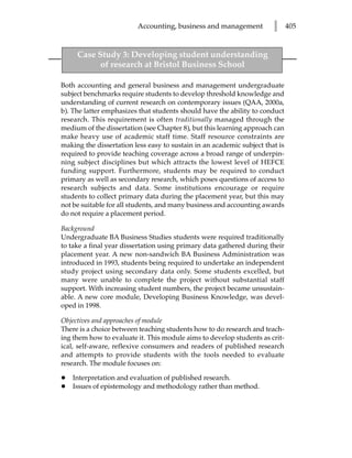 Accounting, business and management           l      405


     Case Study 3: Developing student understanding
           of research at Bristol Business School

Both accounting and general business and management undergraduate
subject benchmarks require students to develop threshold knowledge and
understanding of current research on contemporary issues (QAA, 2000a,
b). The latter emphasizes that students should have the ability to conduct
research. This requirement is often traditionally managed through the
medium of the dissertation (see Chapter 8), but this learning approach can
make heavy use of academic staff time. Staff resource constraints are
making the dissertation less easy to sustain in an academic subject that is
required to provide teaching coverage across a broad range of underpin-
ning subject disciplines but which attracts the lowest level of HEFCE
funding support. Furthermore, students may be required to conduct
primary as well as secondary research, which poses questions of access to
research subjects and data. Some institutions encourage or require
students to collect primary data during the placement year, but this may
not be suitable for all students, and many business and accounting awards
do not require a placement period.

Background
Undergraduate BA Business Studies students were required traditionally
to take a final year dissertation using primary data gathered during their
placement year. A new non-sandwich BA Business Administration was
introduced in 1993, students being required to undertake an independent
study project using secondary data only. Some students excelled, but
many were unable to complete the project without substantial staff
support. With increasing student numbers, the project became unsustain-
able. A new core module, Developing Business Knowledge, was devel-
oped in 1998.

Objectives and approaches of module
There is a choice between teaching students how to do research and teach-
ing them how to evaluate it. This module aims to develop students as crit-
ical, self-aware, reflexive consumers and readers of published research
and attempts to provide students with the tools needed to evaluate
research. The module focuses on:

•   Interpretation and evaluation of published research.
•   Issues of epistemology and methodology rather than method.
 