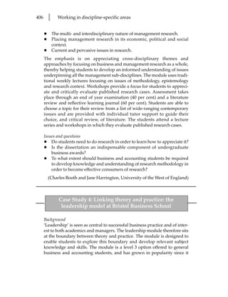 406       l     Working in discipline-specific areas


      •       The multi- and interdisciplinary nature of management research.
      •       Placing management research in its economic, political and social
              context.
      •       Current and pervasive issues in research.
      The emphasis is on appreciating cross-disciplinary themes and
      approaches by focusing on business and management research as a whole,
      thereby helping students to develop an informed understanding of issues
      underpinning all the management sub-disciplines. The module uses tradi-
      tional weekly lectures focusing on issues of methodology, epistemology
      and research context. Workshops provide a focus for students to appreci-
      ate and critically evaluate published research cases. Assessment takes
      place through an end of year examination (40 per cent) and a literature
      review and reflective learning journal (60 per cent). Students are able to
      choose a topic for their review from a list of wide-ranging contemporary
      issues and are provided with individual tutor support to guide their
      choice, and critical review, of literature. The students attend a lecture
      series and workshops in which they evaluate published research cases.

      Issues and questions
      • Do students need to do research in order to learn how to appreciate it?
      • Is the dissertation an indispensable component of undergraduate
          business awards?
      • To what extent should business and accounting students be required
          to develop knowledge and understanding of research methodology in
          order to become effective consumers of research?
          (Charles Booth and Jane Harrington, University of the West of England)



                 Case Study 4: Linking theory and practice: the
                  leadership model at Bristol Business School

      Background
      ‘Leadership’ is seen as central to successful business practice and of inter-
      est to both academics and managers. The leadership module therefore sits
      at the boundary between theory and practice. The module is designed to
      enable students to explore this boundary and develop relevant subject
      knowledge and skills. The module is a level 3 option offered to general
      business and accounting students, and has grown in popularity since it
 