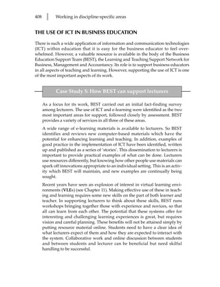 408     l    Working in discipline-specific areas


THE USE OF ICT IN BUSINESS EDUCATION

There is such a wide application of information and communication technologies
(ICT) within education that it is easy for the business educator to feel over-
whelmed. However, a valuable resource is available in the body of the Business
Education Support Team (BEST), the Learning and Teaching Support Network for
Business, Management and Accountancy. Its role is to support business educators
in all aspects of teaching and learning. However, supporting the use of ICT is one
of the most important aspects of its work.


             Case Study 5: How BEST can support lecturers

      As a focus for its work, BEST carried out an initial fact-finding survey
      among lecturers. The use of ICT and e-learning were identified as the two
      most important areas for support, followed closely by assessment. BEST
      provides a variety of services in all three of these areas.
      A wide range of e-learning materials is available to lecturers. So BEST
      identifies and reviews new computer-based materials which have the
      potential for enhancing learning and teaching. In addition, examples of
      good practice in the implementation of ICT have been identified, written
      up and published as a series of ‘stories’. This dissemination to lecturers is
      important to provide practical examples of what can be done. Lecturers
      use resources differently, but knowing how other people use materials can
      spark off innovations appropriate to an individual setting. This is an activ-
      ity which BEST will maintain, and new examples are continually being
      sought.
      Recent years have seen an explosion of interest in virtual learning envi-
      ronments (VLEs) (see Chapter 11). Making effective use of these in teach-
      ing and learning requires some new skills on the part of both learner and
      teacher. In supporting lecturers to think about these skills, BEST runs
      workshops bringing together those with experience and novices, so that
      all can learn from each other. The potential that these systems offer for
      interesting and challenging learning experiences is great, but requires
      vision and careful planning. These benefits will not be attained simply by
      putting resource material online. Students need to have a clear idea of
      what lecturers expect of them and how they are expected to interact with
      the system. Collaborative work and online discussion between students
      and between students and lecturer can be beneficial but need skilful
      handling to be successful.
 