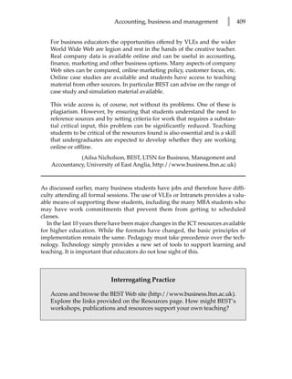 Accounting, business and management             l      409


    For business educators the opportunities offered by VLEs and the wider
    World Wide Web are legion and rest in the hands of the creative teacher.
    Real company data is available online and can be useful in accounting,
    finance, marketing and other business options. Many aspects of company
    Web sites can be compared, online marketing policy, customer focus, etc.
    Online case studies are available and students have access to teaching
    material from other sources. In particular BEST can advise on the range of
    case study and simulation material available.

    This wide access is, of course, not without its problems. One of these is
    plagiarism. However, by ensuring that students understand the need to
    reference sources and by setting criteria for work that requires a substan-
    tial critical input, this problem can be significantly reduced. Teaching
    students to be critical of the resources found is also essential and is a skill
    that undergraduates are expected to develop whether they are working
    online or offline.
              (Ailsa Nicholson, BEST, LTSN for Business, Management and
    Accountancy, University of East Anglia, http://www.business.ltsn.ac.uk)



As discussed earlier, many business students have jobs and therefore have diffi-
culty attending all formal sessions. The use of VLEs or Intranets provides a valu-
able means of supporting these students, including the many MBA students who
may have work commitments that prevent them from getting to scheduled
classes.
   In the last 10 years there have been major changes in the ICT resources available
for higher education. While the formats have changed, the basic principles of
implementation remain the same. Pedagogy must take precedence over the tech-
nology. Technology simply provides a new set of tools to support learning and
teaching. It is important that educators do not lose sight of this.



                             Interrogating Practice

    Access and browse the BEST Web site (http://www.business.ltsn.ac.uk).
    Explore the links provided on the Resources page. How might BEST’s
    workshops, publications and resources support your own teaching?
 