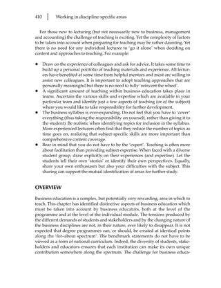 410     l    Working in discipline-specific areas


   For those new to lecturing (but not necessarily new to business, management
and accounting) the challenge of teaching is exciting. Yet the complexity of factors
to be taken into account when preparing for teaching may be rather daunting. Yet
there is no need for any individual lecturer to ‘go it alone’ when deciding on
content and approaches to teaching. For example:

•     Draw on the experience of colleagues and ask for advice. It takes some time to
      build up a personal portfolio of teaching materials and experience. All lectur-
      ers have benefited at some time from helpful mentors and most are willing to
      assist new colleagues. It is important to adopt teaching approaches that are
      personally meaningful but there is no need to fully ‘reinvent the wheel’.
•     A significant amount of teaching within business education takes place in
      teams. Ascertain the various skills and expertise which are available in your
      particular team and identify just a few aspects of teaching (or of the subject)
      where you would like to take responsibility for further development.
•     The business syllabus is ever-expanding. Do not feel that you have to ‘cover’
      everything (thus taking the responsibility on yourself, rather than giving it to
      the student). Be realistic when identifying topics for inclusion in the syllabus.
      More experienced lecturers often find that they reduce the number of topics as
      time goes on, realizing that subject-specific skills are more important than
      comprehensive content coverage.
•     Bear in mind that you do not have to be the ‘expert’. Teaching is often more
      about facilitation than providing subject expertise. When faced with a diverse
      student group, draw explicitly on their experiences (and expertise). Let the
      students tell their own ‘stories’ or identify their own perspectives. Equally,
      share your own enthusiasm but also your difficulties with the subject. This
      sharing can support the mutual identification of areas for further study.


OVERVIEW

Business education is a complex, but potentially very rewarding, area in which to
teach. This chapter has identified distinctive aspects of business education which
must be taken into account by business educators, both at the level of the
programme and at the level of the individual module. The tensions produced by
the different demands of students and stakeholders and by the changing nature of
the business disciplines are not, in their nature, ever likely to disappear. It is not
expected that degree programmes can, or should, be created at identical points
along the ‘for–about spectrum’. The benchmark statements do not have to be
viewed as a form of national curriculum. Indeed, the diversity of students, stake-
holders and educators ensures that each institution can make its own unique
contribution somewhere along the spectrum. The challenge for business educa-
 