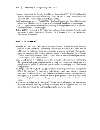 412   l    Working in discipline-specific areas


National Committee for Inquiry into Higher Education (NCIHE) (1997) (Dearing
  Report) Higher Education in the Learning Society, NCIHE, HMSO, London (also to be
  found at: http://www.leeds.ac.uk/educol/ncihe)
Quality Assurance Agency (QAA) (2000a) Benchmark Statement for General Business and
  Management, (Online) http:www.qaa.ac.uk/crntwork/benchmark/business.pdf
QAA (2000b) Benchmark Statement for Accounting, (Online) http:www.qaa.ac.uk/crnt-
  work/benchmark/accounting.pdf
Tolley, G (1983) Foreword, in The Hidden Curriculum in Business Studies: Proceedings of a
  conference on values in business education, ed D Graves, p 5, Higher Education
  Foundation, Chichester


FURTHER READING
Albrecht, W S and Sack, R J (2000) Accounting Education: Charting the course through a
  perilous future, American Accounting Association, Sarasota, Fla. This booklet
  addresses the challenges faced by accounting education, particularly the require-
  ment for graduates who possess a broader range of skills than just the technical.
  While it specifically considers the US context, most of its discussion is pertinent to
  accounting education internationally.
Grey, C and French, R (1996) See above. This text offers alternative ways of viewing
  the business and management curricula; in particular, management is viewed as a
  complex social, political and moral practice rather than simply as a collection of
  competencies.
Hockings, C and Moore, I (eds) (2001) Innovations in Teaching Business and Management,
  SEDA, Birmingham. An interesting collection of recent innovations in business
  education, presented in a way that makes them easily accessible. Some of these can
  be adapted to a lecturer’s individual needs quite quickly. Others may need more
  extensive adaptation, such as a change of course documentation or departmental
  policy.
Macfarlane, B and Ottewill, R (eds) (2001) See above. This provides an excellent
  overview of issues affecting teaching in business and management and contains
  individual chapters on the teaching of particular functional areas.
 