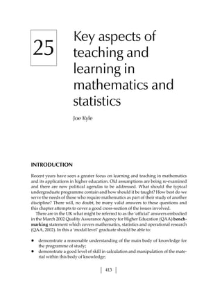 Key aspects of
25                    teaching and
                      learning in
                      mathematics and
                      statistics
                      Joe Kyle




INTRODUCTION

Recent years have seen a greater focus on learning and teaching in mathematics
and its applications in higher education. Old assumptions are being re-examined
and there are new political agendas to be addressed. What should the typical
undergraduate programme contain and how should it be taught? How best do we
serve the needs of those who require mathematics as part of their study of another
discipline? There will, no doubt, be many valid answers to these questions and
this chapter attempts to cover a good cross-section of the issues involved.
   There are in the UK what might be referred to as the ‘official’ answers embodied
in the March 2002 Quality Assurance Agency for Higher Education (QAA) bench-
marking statement which covers mathematics, statistics and operational research
(QAA, 2002). In this a ‘modal level’ graduate should be able to:

•   demonstrate a reasonable understanding of the main body of knowledge for
    the programme of study;
•   demonstrate a good level of skill in calculation and manipulation of the mate-
    rial within this body of knowledge;


                                       413
 