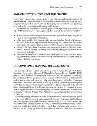 Outcomes-based planning          l   27


AIMS, OBJECTIVES/OUTCOMES OF THIS CHAPTER

The primary aim of this chapter is to review the principles and practices of
course/module design in order to provide higher education staff, with teaching
responsibilities, with a foundation for developing an outcomes-based planning
approach to the organization of teaching and learning.
  The objectives/outcomes of this chapter can be specified as follows. It is
expected that as a result of working through this chapter, the reader will be able to:

•   State the rationale for using an outcomes-based approach to organizing teach-
    ing and learning in higher education.
•   Write learning objectives/outcomes for a course/module that clearly commu-
    nicate to those with responsibilities for teaching and to students and other
    interested parties, the explicit intention of a teaching and learning experience.
•   Identify the links between objectives/outcomes, student characteristics,
    course/module content, teaching and learning strategies, course/module
    assessment methods.
•   Evaluate the usefulness of an outcomes-based approach to teaching and learn-
    ing, for students, themselves, their subject, and other interested benefactors of
    higher education provision.


OUTCOMES-BASED PLANNING: THE BACKGROUND

The findings of the Higher Education Quality Council (HEQC) Graduate
Standards Programme (Gaymer, 1997) and the Dearing Report (NCIHE, 1997)
echo decades of debate, both in the UK and abroad, on the importance of making
the teaching and learning process more explicit and transparent to both teacher
and students alike and, most recently, other benefactors of higher education
provision. The earliest discussions of making teaching and learning more explicit
centred on the development of learning objectives. These originated in the field of
behavioural psychology. The debates surrounding the use of behavioural objec-
tives in higher education have been ongoing for several decades and at times have
been quite vociferous (Mager, 1962). Arguments for and against their use are listed
in Table 3.1.
   Defining learning objectives requires teachers to make conscious choices about
a wide range of teaching and learning considerations. The process of identifying
teaching/learning objectives essentially defines what it is the teacher wants the
student to learn. The focus of this planning is on the inputs to the learning experi-
ence and can be described as teacher-centred. For educators who subscribe to a
learner-centred pedagogy, learning objectives are less acceptable than the notion
 