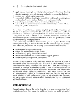 414     l    Working in discipline-specific areas


•     apply a range of concepts and principles in loosely defined contexts, showing
      effective judgement in the selection and application of tools and techniques;
•     develop and evaluate logical arguments;
•     demonstrate skill in abstracting the essentials of problems, formulating them
      mathematically and obtaining solutions by appropriate methods;
•     present arguments and conclusions effectively and accurately;
•     demonstrate appropriate transferable skills and the ability to work with rela-
      tively little guidance or support.

The authors of this statement go to some lengths to qualify and set the context for
this list. In particular it is stressed that ‘students should meet this standard in an
overall sense, not necessarily in respect of each and every of the statements listed’.
Clearly there has been no attempt to set a ‘national curriculum’; rather we are
presented with generic descriptions of the type of skills and qualities we should
look to be fostering in our programmes.
   Not surprisingly, a number of themes surface again and again in debates about
learning and teaching in mathematics and statistics. In workshops and publica-
tions in this area, a number of sub-headings arise almost naturally. These are:

•     teaching and the support of learning;
•     design and planning of learning activities;
•     assessment and giving feedback to students;
•     effective environments and student learning support systems;
•     reflective practice and personal development.

Although in many cases the final point is often implicit and assumed, reflection is
increasingly being addressed in its own right (Mason, 2002). However, in this
contribution, another approach has been chosen. After a short section setting the
scene, one of the major issues facing higher education in the coming years – the
transition to university – is looked at. The chapter then moves on to consider pure
mathematics, applied mathematics and statistics, the current impact of technol-
ogy on learning and teaching in the discipline, and finally there is a short section
on the relationship with mathematical education. It is acknowledged that there
has been a major growth in service teaching for disciplines, but this is not dealt
with in what follows.


SETTING THE SCENE

Throughout this chapter, the underlying aim is to concentrate on discipline-
specific issues facing those engaged in facilitating learning and teaching in mathe-
 
