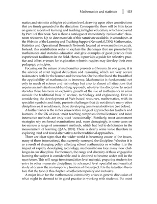 Mathematics and statistics       l   415


matics and statistics at higher education level, drawing upon other contributions
that are firmly grounded in the discipline. Consequently, there will be little focus
on generic aspects of learning and teaching in higher education, which is covered
by Part 1 of this book. Nor is there a catalogue of immediately ‘consumable’ class-
room resources. Up-to-date materials of this nature are available, in abundance, at
the Web site of the Learning and Teaching Support Network (LTSN) Mathematics,
Statistics and Operational Research Network located at www.mathstore.ac.uk.
Instead, this contribution seeks to explain the challenges that are presented by
mathematics and statistics education and give examples of good practice from
experienced facilitators in the field. Hence, it provides a guide for reflective prac-
tice and offers avenues for exploration wherein readers may develop their own
pedagogic principles.
   Focusing on the nature of mathematics presents a dilemma. In one guise, it is
the science of strict logical deduction and reasoning which are very severe
taskmasters both for the learner and the teacher. On the other hand the breadth of
the applicability of mathematics is immense. Mathematics is fundamental not
only to much of science and technology but also to almost all situations that
require an analytical model-building approach, whatever the discipline. In recent
decades there has been an explosive growth of the use of mathematics in areas
outside the traditional base of science, technology and engineering. Even in
considering the development of Web-based resources, mathematics, with its
specialist symbols and fonts, presents challenges that do not disturb many other
disciplines or, it would seem, those developing commercial software (see below).
   A further factor is the rather conservative range of approaches for teachers and
learners. In the UK at least, ‘most teaching comprises formal lectures’ and more
innovative methods are only used ‘occasionally’. Similarly, most assessment
strategies rely on formal examinations and, more damagingly, in some cases on
too narrow a range of assessment methods, which had led to deficiencies in the
measurement of learning (QAA, 2001). There is clearly some value therefore in
exploring tried and tested alternatives to the traditional approaches.
   There are clear signs that the wider world is becoming aware of the issues,
many of them international, that currently surround the discipline. Whether it is
as a result of changing policy affecting school mathematics or whether it is the
impact of rapidly developing technology, mathematicians face many new chal-
lenges in our discipline. Furthermore, the range and diversity of those engaged in
learning the subject is considerable and is destined to become wider still in the
near future. This will range from foundation level material, preparing students for
entry to other numerate disciplines, to advanced level specialist mathematical
study at or near the contemporary frontiers of the subject. It is the intention there-
fore that the tone of this chapter is both contemporary and inclusive.
   A major issue for the mathematical community arises in generic discussion of
what might be deemed to be good practice in working with students. Put most
 