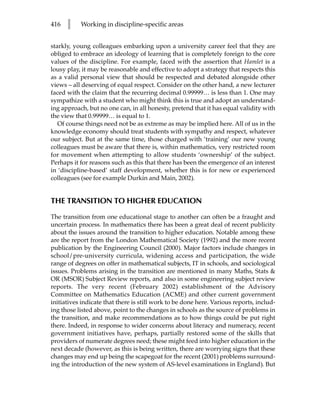 416   l    Working in discipline-specific areas


starkly, young colleagues embarking upon a university career feel that they are
obliged to embrace an ideology of learning that is completely foreign to the core
values of the discipline. For example, faced with the assertion that Hamlet is a
lousy play, it may be reasonable and effective to adopt a strategy that respects this
as a valid personal view that should be respected and debated alongside other
views – all deserving of equal respect. Consider on the other hand, a new lecturer
faced with the claim that the recurring decimal 0.99999… is less than 1. One may
sympathize with a student who might think this is true and adopt an understand-
ing approach, but no one can, in all honesty, pretend that it has equal validity with
the view that 0.99999… is equal to 1.
   Of course things need not be as extreme as may be implied here. All of us in the
knowledge economy should treat students with sympathy and respect, whatever
our subject. But at the same time, those charged with ‘training’ our new young
colleagues must be aware that there is, within mathematics, very restricted room
for movement when attempting to allow students ‘ownership’ of the subject.
Perhaps it for reasons such as this that there has been the emergence of an interest
in ‘discipline-based’ staff development, whether this is for new or experienced
colleagues (see for example Durkin and Main, 2002).


THE TRANSITION TO HIGHER EDUCATION

The transition from one educational stage to another can often be a fraught and
uncertain process. In mathematics there has been a great deal of recent publicity
about the issues around the transition to higher education. Notable among these
are the report from the London Mathematical Society (1992) and the more recent
publication by the Engineering Council (2000). Major factors include changes in
school/pre-university curricula, widening access and participation, the wide
range of degrees on offer in mathematical subjects, IT in schools, and sociological
issues. Problems arising in the transition are mentioned in many Maths, Stats 
OR (MSOR) Subject Review reports, and also in some engineering subject review
reports. The very recent (February 2002) establishment of the Advisory
Committee on Mathematics Education (ACME) and other current government
initiatives indicate that there is still work to be done here. Various reports, includ-
ing those listed above, point to the changes in schools as the source of problems in
the transition, and make recommendations as to how things could be put right
there. Indeed, in response to wider concerns about literacy and numeracy, recent
government initiatives have, perhaps, partially restored some of the skills that
providers of numerate degrees need; these might feed into higher education in the
next decade (however, as this is being written, there are worrying signs that these
changes may end up being the scapegoat for the recent (2001) problems surround-
ing the introduction of the new system of AS-level examinations in England). But
 