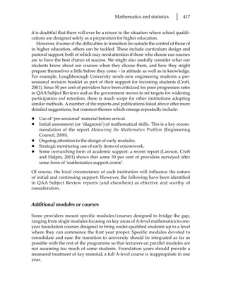 Mathematics and statistics        l    417


it is doubtful that there will ever be a return to the situation where school qualifi-
cations are designed solely as a preparation for higher education.
    However, if some of the difficulties in transition lie outside the control of those of
in higher education, others can be tackled. These include curriculum design and
pastoral support, both of which may need attention if those who choose our courses
are to have the best chance of success. We might also usefully consider what our
students know about our courses when they choose them, and how they might
prepare themselves a little before they come – in attitude as well as in knowledge.
For example, Loughborough University sends new engineering students a pre-
sessional revision booklet as part of their support for incoming students (Croft,
2001). Since 50 per cent of providers have been criticized for poor progression rates
in QAA Subject Reviews and as the government moves to set targets for widening
participation and retention, there is much scope for other institutions adopting
similar methods. A number of the reports and publications listed above offer more
detailed suggestions, but common themes which emerge repeatedly include:

•   Use of ‘pre-sessional’ material before arrival.
•   Initial assessment (or ‘diagnosis’) of mathematical skills. This is a key recom-
    mendation of the report Measuring the Mathematics Problem (Engineering
    Council, 2000).
•   Ongoing attention to the design of early modules.
•   Strategic monitoring use of early items of coursework.
•   Some overarching form of academic support: a recent report (Lawson, Croft
    and Halpin, 2001) shows that some 50 per cent of providers surveyed offer
    some form of ‘mathematics support centre’.

Of course, the local circumstance of each institution will influence the nature
of initial and continuing support. However, the following have been identified
in QAA Subject Review reports (and elsewhere) as effective and worthy of
consideration.


Additional modules or courses

Some providers mount specific modules/courses designed to bridge the gap,
ranging from single modules focusing on key areas of A-level mathematics to one-
year foundation courses designed to bring under-qualified students up to a level
where they can commence the first year proper. Specific modules devoted to
consolidate and ease the transition to university should be integrated as far as
possible with the rest of the programme so that lecturers on parallel modules are
not assuming too much of some students. Foundation years should provide a
measured treatment of key material; a full A-level course is inappropriate in one
year.
 