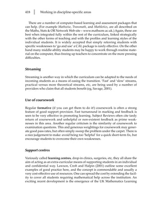 418   l    Working in discipline-specific areas


   There are a number of computer-based learning and assessment packages that
can help. (For example Mathwise, Transmath, and Mathletics, are all described on
the Maths, Stats  OR Network Web site – www.mathsore.ac.uk.) Again, these are
best when integrated fully within the rest of the curriculum, linked strategically
with the other forms of teaching and with the profiles and learning styles of the
individual students. It is widely accepted that simply referring students with
specific weaknesses to ‘go and use’ a CAL package is rarely effective. On the other
hand many middle-ability students may be happy to work through routine mate-
rial on the computer, thus freeing up teachers to concentrate on the more pressing
difficulties.


Streaming

Streaming is another way in which the curriculum can be adapted to the needs of
incoming students as a means of easing the transition. ‘Fast’ and ‘slow’ streams,
practical versus more theoretical streams, etc, are being used by a number of
providers who claim that all students benefit (eg, Savage, 2001).


Use of coursework

Regular formative (if you can get them to do it!) coursework is often a strong
feature of good support provision. Fast turnaround in marking and feedback is
seen to be very effective in promoting learning. Subject Reviews often cite tardy
return of coursework and unhelpful or non-existent feedback as prime weak-
nesses in this area. Another regular criticism is the similarity of coursework to
examination questions. This and generous weightings for coursework may gener-
ate good pass rates, but often simply sweep the problem under the carpet. There is
a nice judgement to make: avoid being too ‘helpful’ for a quick short-term fix, but
encourage students to overcome their own weaknesses.


Support centres

Variously called learning centres, drop-in clinics, surgeries, etc, they all share the
aim of acting as an extra-curricular means of supporting students in an individual
and confidential way. Lawson, Croft and Halpin (2001) outline some excellent
examples of good practice here, and the concept is commendable and usually a
very cost-effective use of resources. One can spread the cost by extending the facil-
ity to cover all students requiring mathematical help across the institution. An
exciting recent development is the emergence of the UK Mathematics Learning
 
