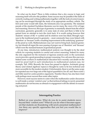 420    l    Working in discipline-specific areas


   So what can be done? There is little evidence that a dry course in logic and
reasoning itself will solve the problem. Some success may be possible if the skills of
correctly reading and writing mathematics together with the tools of correct reason-
ing can be encouraged through the study of an appropriate ancillary vehicle. The
first (and some would still claim, the foremost) area was geometry. The standard
parade of the standard Euclidean theorems was for many the raison d’être of logic
and reasoning. However, this type of geometry is essentially absent from the school
curriculum, geometry generally is in some state of crisis and there is little to be
gained from an attempt to turn the clock back. It is worth noting however that
students’ misuse of the B symbol and its relatives were less likely through expo-
sure to the traditional proof in geometry – most commonly lines were linked with
‘therefore’ or ‘because’ (with a resulting improvement in the underlying ‘grammar’
of the proof as well). Mathematicians may not want to bring back classical geome-
try, but should all regret the near passing of proper use of ‘therefore’ and ‘because’
which were the standard features of geometrical proofs.
   At one time, introductory mathematical analysis was thought to be the ideal
vehicle for exposing students to careful and correct reasoning. Indeed for many
the only argument for the inclusion of rigorous analysis early in the curriculum
was to provide a good grounding in proper reasoning. Few advance this case now.
Indeed some workers in mathematical education have recently cast doubt on the
need for proof itself in such introductions to mathematical analysis (see, for
example, Tall, 1999). Recently the focus has passed to algebra. Axiomatic group
theory (and related algebraic topics) is thought by some to be less technical and
more accessible for the modern student. Unfortunately, there is not the same scope
for repeated use over large sets of the logical quantifiers (‘for all’ and ‘there exists’)
and little need for contra-positive arguments. Number theory has also been tried
with perhaps more success than some other topics.
   However, most success seems to come when the mathematics under discussion
is well inside a certain ‘comfort zone’ so that technical failings in newly presented
mathematics do not become an obstacle to engagement with the debate on reason-
ing and proof.



                              Interrogating Practice

      Reflect on your practice. What do you do to assist students move
      beyond their ‘comfort zone’? What do you do when it becomes appar-
      ent that students are floundering with newly presented mathematics?
      Are there any specific approaches that you feel you would like to
      improve?
 