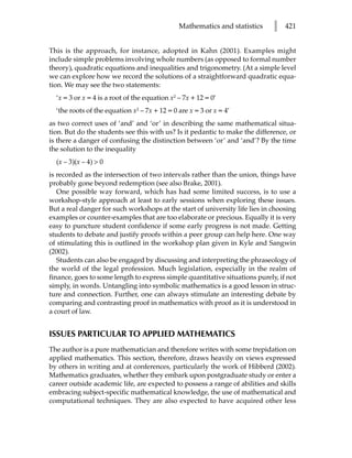Mathematics and statistics    l   421


This is the approach, for instance, adopted in Kahn (2001). Examples might
include simple problems involving whole numbers (as opposed to formal number
theory), quadratic equations and inequalities and trigonometry. (At a simple level
we can explore how we record the solutions of a straightforward quadratic equa-
tion. We may see the two statements:
  ‘x = 3 or x = 4 is a root of the equation x2 – 7x + 12 = 0’
  ‘the roots of the equation x2 – 7x + 12 = 0 are x = 3 or x = 4’
as two correct uses of ‘and’ and ‘or’ in describing the same mathematical situa-
tion. But do the students see this with us? Is it pedantic to make the difference, or
is there a danger of confusing the distinction between ‘or’ and ‘and’? By the time
the solution to the inequality
  (x – 3)(x – 4)  0
is recorded as the intersection of two intervals rather than the union, things have
probably gone beyond redemption (see also Brake, 2001).
   One possible way forward, which has had some limited success, is to use a
workshop-style approach at least to early sessions when exploring these issues.
But a real danger for such workshops at the start of university life lies in choosing
examples or counter-examples that are too elaborate or precious. Equally it is very
easy to puncture student confidence if some early progress is not made. Getting
students to debate and justify proofs within a peer group can help here. One way
of stimulating this is outlined in the workshop plan given in Kyle and Sangwin
(2002).
   Students can also be engaged by discussing and interpreting the phraseology of
the world of the legal profession. Much legislation, especially in the realm of
finance, goes to some length to express simple quantitative situations purely, if not
simply, in words. Untangling into symbolic mathematics is a good lesson in struc-
ture and connection. Further, one can always stimulate an interesting debate by
comparing and contrasting proof in mathematics with proof as it is understood in
a court of law.


ISSUES PARTICULAR TO APPLIED MATHEMATICS
The author is a pure mathematician and therefore writes with some trepidation on
applied mathematics. This section, therefore, draws heavily on views expressed
by others in writing and at conferences, particularly the work of Hibberd (2002).
Mathematics graduates, whether they embark upon postgraduate study or enter a
career outside academic life, are expected to possess a range of abilities and skills
embracing subject-specific mathematical knowledge, the use of mathematical and
computational techniques. They are also expected to have acquired other less
 