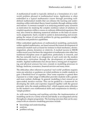 Mathematics and statistics       l      423


A mathematical model is typically defined as a formulation of a real-
world problem phrased in mathematical terms. Application is often
embedded in a typical mathematics course through providing well-
defined mathematical models that can enhance the learning and under-
standing within individual theory-based modules through adding reality
and interest. A common example is in analysing predator–prey scenarios
as motivation for studying the complex nonlinear nature of solutions to
coupled equations within a course on ordinary-differential equations; this
may also extend to obtaining numerical solutions as the basis of course-
work assignments. Such a model is useful in demonstrating and investi-
gating the nature of real-world problem by giving quantitative insight,
evaluation and predictive capabilities.
Other embedded applications of mathematical modelling, particularly
within applied mathematics, are based around the formal development of
continuum models such as found for instance in fluid mechanics, electro-
magnetism, plasma dynamics or relativity. A marked success in MSOR
within recent years has been the integration of mathematics into other less
traditional discipline areas of application, particularly in research, and
this has naturally lead to an integration of such work into the modern
mathematics curriculum through the development of mathematics
models. Applied mathematics has always been a strong part of engineer-
ing and physical sciences but now extends to modelling processes in
biology, medicine, economics, financial services and many more.
The difficulties often inherent in practical ‘real world’ problems requires
some pre-selection or guidance on initial problems to enable students to
gain a threshold level of expertise. Once some expertise is gained then
exposure to a wider range of difficulties provides students with a greater
and more realistic challenge. In general, modelling is best viewed as an
open-ended, iterative exercise. This can be guided by a framework for
developing the skills and expertise required together with the general
principle ‘solve the simple problems first’, which requires some reflection
on the student’s own mathematical skills and competencies to identify a
‘simple problem’.
As with most learning and teaching activities the implementation of
modelling can be at a variety of levels and ideally as an integrated activity
throughout a degree programme. The learning outcomes that can be asso-
ciated with an extensive modelling provision include:
•   knowledge and understanding;
•   analysis;
•   problem solving;
 