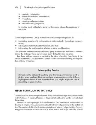 424       l     Working in discipline-specific areas


      •       creativity/originality;
      •       communication and presentation;
      •       evaluation;
      •       planning and organization;
      •       interactive and group skills.
      In practice most will only be achieved through a planned programme of
      activities.



According to Hibberd (2002), mathematical modelling is the process of:
•     translating a real-world problem into a mathematically formulated represen-
      tation;
•     solving this mathematical formulation, and then
•     interpreting the mathematical solution in a real-world context.
The principal processes are about how to apply mathematics and how to commu-
nicate the findings. There are however, many difficulties that can arise.
   For those with an interest in exploring the ideas offered in Case Study 1, the
article by Hibberd (2002) contains a couple of case studies illustrating the applica-
tion of these principles.



                                Interrogating Practice

      Reflect on the different teaching and learning approaches used to
      deliver your modules. Do these address, at various stages, the skills as
      highlighted above? If not, consider how you might apply the use of
      modelling to your practice.



ISSUES PARTICULAR TO STATISTICS

This section has benefited greatly from many fruitful meetings and conversations
with Professor N Davies, Director of Royal Statistical Society Centre for Statistical
Education.
   Statistics is much younger than mathematics. Two strands can be identified in
tracing its origins. First, discussions about the theory of gambling in the middle of
the 17th century led to the first attempts to found a theory of probability. Second,
the gradual increase in the collection of what would nowadays be called official
 