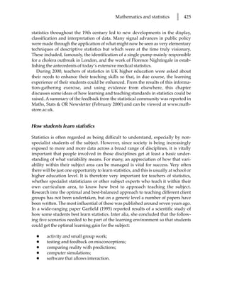 Mathematics and statistics        l   425


statistics throughout the 19th century led to new developments in the display,
classification and interpretation of data. Many signal advances in public policy
were made through the application of what might now be seen as very elementary
techniques of descriptive statistics but which were at the time truly visionary.
These included, famously, the identification of a single pump mainly responsible
for a cholera outbreak in London, and the work of Florence Nightingale in estab-
lishing the antecedents of today’s extensive medical statistics.
   During 2000, teachers of statistics in UK higher education were asked about
their needs to enhance their teaching skills so that, in due course, the learning
experience of their students could be enhanced. From the results of this informa-
tion-gathering exercise, and using evidence from elsewhere, this chapter
discusses some ideas of how learning and teaching standards in statistics could be
raised. A summary of the feedback from the statistical community was reported in
Maths, Stats  OR Newsletter (February 2000) and can be viewed at www.math-
store.ac.uk.


How students learn statistics

Statistics is often regarded as being difficult to understand, especially by non-
specialist students of the subject. However, since society is being increasingly
exposed to more and more data across a broad range of disciplines, it is vitally
important that people involved in those disciplines get at least a basic under-
standing of what variability means. For many, an appreciation of how that vari-
ability within their subject area can be managed is vital for success. Very often
there will be just one opportunity to learn statistics, and this is usually at school or
higher education level. It is therefore very important for teachers of statistics,
whether specialist statisticians or other subject experts who teach it within their
own curriculum area, to know how best to approach teaching the subject.
Research into the optimal and best-balanced approach to teaching different client
groups has not been undertaken, but on a generic level a number of papers have
been written. The most influential of these was published around seven years ago.
In a wide-ranging paper Garfield (1995) reported results of a scientific study of
how some students best learn statistics. Inter alia, she concluded that the follow-
ing five scenarios needed to be part of the learning environment so that students
could get the optimal learning gain for the subject:

  •     activity and small group work;
  •     testing and feedback on misconceptions;
  •     comparing reality with predictions;
  •     computer simulations;
  •     software that allows interaction.
 