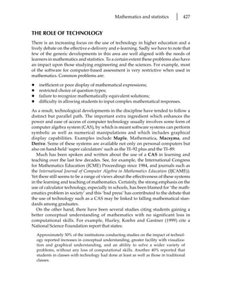 Mathematics and statistics         l   427


THE ROLE OF TECHNOLOGY
There is an increasing focus on the use of technology in higher education and a
lively debate on the effective e-delivery and e-learning. Sadly we have to note that
few of the generic developments in this area are well aligned with the needs of
learners in mathematics and statistics. To a certain extent these problems also have
an impact upon those studying engineering and the sciences. For example, most
of the software for computer-based assessment is very restrictive when used in
mathematics. Common problems are:

•    inefficient or poor display of mathematical expressions;
•    restricted choice of question types;
•    failure to recognize mathematically equivalent solutions;
•    difficulty in allowing students to input complex mathematical responses.

As a result, technological developments in the discipline have tended to follow a
distinct but parallel path. The important extra ingredient which enhances the
power and ease of access of computer technology usually involves some form of
computer algebra system (CAS), by which is meant software systems can perform
symbolic as well as numerical manipulations and which includes graphical
display capabilities. Examples include Maple, Mathematica, Macsyma, and
Derive. Some of these systems are available not only on personal computers but
also on hand-held ‘super calculators’ such as the TI–92 plus and the TI–89.
   Much has been spoken and written about the use of a CAS in learning and
teaching over the last few decades. See, for example, the International Congress
for Mathematics Education (ICME) Proceedings since 1984, and journals such as
the International Journal of Computer Algebra in Mathematics Education (IJCAME)).
Yet there still seems to be a range of views about the effectiveness of these systems
in the learning and teaching of mathematics. Certainly, the strong emphasis on the
use of calculator technology, especially in schools, has been blamed for ‘the math-
ematics problem in society’ and this ‘bad press’ has contributed to the debate that
the use of technology such as a CAS may be linked to falling mathematical stan-
dards among graduates.
   On the other hand, there have been several studies citing students gaining a
better conceptual understanding of mathematics with no significant loss in
computational skills. For example, Hurley, Koehn and Gantner (1999) cite a
National Science Foundation report that states:
    Approximately 50% of the institutions conducting studies on the impact of technol-
    ogy reported increases in conceptual understanding, greater facility with visualiza-
    tion and graphical understanding, and an ability to solve a wider variety of
    problems, without any loss of computational skills. Another 40% reported that
    students in classes with technology had done at least as well as those in traditional
    classes.
 