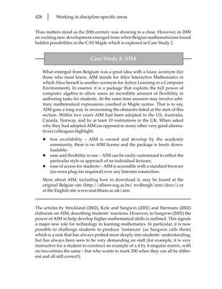 428       l      Working in discipline-specific areas


Thus matters stood as the 20th century was drawing to a close. However, in 2000
an exciting new development emerged from when Belgian mathematicians found
hidden possibilities in the CAS Maple which is explored in Case Study 2.


                                   Case Study 2: AIM

      What emerged from Belgium was a great idea with a lousy acronym (for
      those who must know, AIM stands for Alice Interactive Mathematics in
      which Alice herself is another acronym for Active Learning in a Computer
      Environment). In essence it is a package that exploits the full power of
      computer algebra to allow users an incredible amount of flexibility in
      authoring tasks for students. At the same time answers may involve arbi-
      trary mathematical expressions couched in Maple syntax. That is to say,
      AIM goes a long way in overcoming the obstacles listed at the start of this
      section. Within two years AIM had been adopted in the US, Australia,
      Canada, Norway, and by at least 10 institutions in the UK. When asked
      why they had adopted AIM (as opposed to many other very good alterna-
      tives) colleagues highlight:
      •       free availability – AIM is owned and develop by the academic
              community, there is no AIM licence and the package is freely down-
              loadable;
      •       ease and flexibility in use – AIM can be easily customized to reflect the
              particular style or approach of an individual lecturer;
      •       ease of access for students – AIM is accessible with a standard browser
              (no extra plug-ins required) over any Internet connection.
      More about AIM, including how to download it, may be found at the
      original Belgian site (http://allserv.rug.ac.be/ nvdbergh/aim/docs/) or
      at the English site www.mat.bham.ac.uk/aim.



The articles by Strickland (2002), Kyle and Sangwin (2002) and Hermans (2002)
elaborate on AIM, describing students’ reactions. However, in Sangwin (2002) the
power of AIM to help develop higher mathematical skills is outlined. This signals
a major new role for technology in learning mathematics. In particular, it is now
possible to challenge students to produce ‘instances’ (as Sangwin calls them)
which is a task that has always probed more deeply into students’ understanding,
but has always been seen to be very demanding on staff (for example, it is very
instructive for a student to construct an example of a 4 by 4 singular matrix, with
no two entries the same – but who wants to mark 200 when they can all be differ-
ent and all still correct!).
 