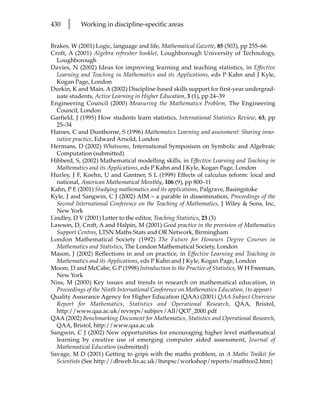430   l    Working in discipline-specific areas


Brakes, W (2001) Logic, language and life, Mathematical Gazette, 85 (503), pp 255–66
Croft, A (2001) Algebra refresher booklet, Loughborough University of Technology,
  Loughborough
Davies, N (2002) Ideas for improving learning and teaching statistics, in Effective
  Learning and Teaching in Mathematics and its Applications, eds P Kahn and J Kyle,
  Kogan Page, London
Durkin, K and Main, A (2002) Discipline-based skills support for first-year undergrad-
  uate students, Active Learning in Higher Education, 3 (1), pp 24–39
Engineering Council (2000) Measuring the Mathematics Problem, The Engineering
  Council, London
Garfield, J (1995) How students learn statistics, International Statistics Review, 63, pp
  25–34
Haines, C and Dunthorne, S (1996) Mathematics Learning and assessment: Sharing inno-
  vative practice, Edward Arnold, London
Hermans, D (2002) Whatsums, International Symposium on Symbolic and Algebraic
  Computation (submitted)
Hibberd, S, (2002) Mathematical modelling skills, in Effective Learning and Teaching in
  Mathematics and its Applications, eds P Kahn and J Kyle, Kogan Page, London
Hurley, J F, Koehn, U and Gantner, S L (1999) Effects of calculus reform: local and
  national, American Mathematical Monthly, 106 (9), pp 800–11
Kahn, P E (2001) Studying mathematics and its applications, Palgrave, Basingstoke
Kyle, J and Sangwin, C J (2002) AIM – a parable in dissemination, Proceedings of the
  Second International Conference on the Teaching of Mathematics, J Wiley  Sons, Inc,
  New York
Lindley, D V (2001) Letter to the editor, Teaching Statistics, 23 (3)
Lawson, D, Croft, A and Halpin, M (2001) Good practice in the provision of Mathematics
  Support Centres, LTSN Maths Stats and OR Network, Birmingham
London Mathematical Society (1992) The Future for Honours Degree Courses in
  Mathematics and Statistics, The London Mathematical Society, London
Mason, J (2002) Reflections in and on practice, in Effective Learning and Teaching in
  Mathematics and its Applications, eds P Kahn and J Kyle, Kogan Page, London
Moore, D and McCabe, G P (1998) Introduction to the Practice of Statistics, W H Freeman,
  New York
Niss, M (2000) Key issues and trends in research on mathematical education, in
  Proceedings of the Ninth International Conference on Mathematics Education, (to appear)
Quality Assurance Agency for Higher Education (QAA) (2001) QAA Subject Overview
  Report for Mathematics, Statistics and Operational Research, QAA, Bristol,
  http://www.qaa.ac.uk/revreps/subjrev/All/QO7_2000.pdf
QAA (2002) Benchmarking Document for Mathematics, Statistics and Operational Research,
  QAA, Bristol, http://www.qaa.ac.uk
Sangwin, C J (2002) New opportunities for encouraging higher level mathematical
  learning by creative use of emerging computer aided assessment, Journal of
  Mathematical Education (submitted)
Savage, M D (2001) Getting to grips with the maths problem, in A Maths Toolkit for
  Scientists (See http://dbweb.liv.ac.uk/ltsnpsc/workshop/reports/mathtoo2.htm)
 
