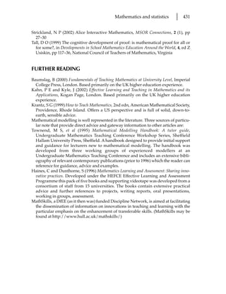Mathematics and statistics        l   431


Strickland, N P (2002) Alice Interactive Mathematics, MSOR Connections, 2 (1), pp
  27–30
Tall, D O (1999) The cognitive development of proof: is mathematical proof for all or
  for some?, in Developments in School Mathematics Education Around the World, 4, ed Z
  Usiskin, pp 117–36, National Council of Teachers of Mathematics, Virginia


FURTHER READING
Baumslag, B (2000) Fundamentals of Teaching Mathematics at University Level, Imperial
  College Press, London. Based primarily on the UK higher education experience.
Kahn, P E and Kyle, J (2002) Effective Learning and Teaching in Mathematics and its
  Applications, Kogan Page, London. Based primarily on the UK higher education
  experience.
Krantz, S G (1999) How to Teach Mathematics, 2nd edn, American Mathematical Society,
  Providence, Rhode Island. Offers a US perspective and is full of solid, down-to-
  earth, sensible advice.
Mathematical modelling is well represented in the literature. Three sources of particu-
  lar note that provide direct advice and gateway information to other articles are:
Townend, M S, et al (1995) Mathematical Modelling Handbook: A tutor guide,
  Undergraduate Mathematics Teaching Conference Workshop Series, Sheffield
  Hallam University Press, Sheffield. A handbook designed to provide initial support
  and guidance for lecturers new to mathematical modelling. The handbook was
  developed from three working groups of experienced modellers at an
  Undergraduate Mathematics Teaching Conference and includes an extensive bibli-
  ography of relevant contemporary publications (prior to 1996) which the reader can
  reference for guidance, advice and examples.
Haines, C and Dunthorne, S (1996) Mathematics Learning and Assessment: Sharing inno-
  vative practices. Developed under the HEFCE Effective Learning and Assessment
  Programme this pack of five books and supporting videotape was developed from a
  consortium of staff from 15 universities. The books contain extensive practical
  advice and further references to projects, writing reports, oral presentations,
  working in groups, assessment.
MathSkills, a DfEE (as it then was) funded Discipline Network, is aimed at facilitating
  the dissemination of information on innovations in teaching and learning with the
  particular emphasis on the enhancement of transferable skills. (MathSkills may be
  found at http://www.hull.ac.uk/mathskills/)
 