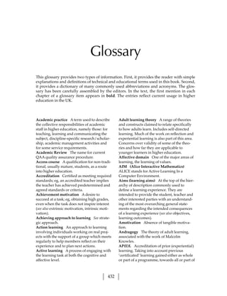 Glossary
This glossary provides two types of information. First, it provides the reader with simple
explanations and definitions of technical and educational terms used in this book. Second,
it provides a dictionary of many commonly used abbreviations and acronyms. The glos-
sary has been carefully assembled by the editors. In the text, the first mention in each
chapter of a glossary item appears in bold. The entries reflect current usage in higher
education in the UK.



Academic practice A term used to describe         Adult learning theory A range of theories
the collective responsibilities of academic       and constructs claimed to relate specifically
staff in higher education, namely those: for      to how adults learn. Includes self-directed
teaching, learning and communicating the          learning. Much of the work on reflection and
subject, discipline-specific research/scholar-    experiential learning is also part of this area.
ship, academic management activities and          Concerns over validity of some of the theo-
for some service requirements.                    ries and how far they are applicable to
Academic Review The name for current              younger learners in higher education.
QAA quality assurance procedure.                  Affective domain One of the major areas of
Access course A qualification for non-tradi-      learning, the learning of values.
tional, usually mature, students, as a route      AIM (Alice Interactive Mathematics)
into higher education.                            ALICE stands for Active Learning In a
Accreditation Certified as meeting required       Computer Environment.
standards; eg, an accredited teacher implies      Aims (learning aims) At the top of the hier-
the teacher has achieved predetermined and        archy of description commonly used to
agreed standards or criteria.                     define a learning experience. They are
Achievement motivation A desire to                intended to provide the student, teacher and
succeed at a task; eg, obtaining high grades,     other interested parties with an understand-
even when the task does not inspire interest      ing of the most overarching general state-
(see also extrinsic motivation, intrinsic moti-   ments regarding the intended consequences
vation).                                          of a learning experience (see also objectives,
Achieving approach to learning See strate-        learning outcomes).
gic approach.                                     Amotivation Absence of tangible motiva-
Action learning An approach to learning           tion.
involving individuals working on real proj-       Andragogy The theory of adult learning,
ects with the support of a group which meets      associated with the work of Malcolm
regularly to help members reflect on their        Knowles.
experience and to plan next actions.              AP(E)L Accreditation of prior (experiential)
Active learning A process of engaging with        learning. Taking into account previous
the learning task at both the cognitive and       ‘certificated’ learning gained either as whole
affective level.                                  or part of a programme, towards all or part of



                                            432
 