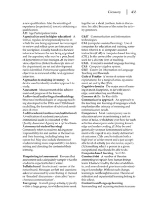 Glossary         l   433


a new qualification. Also the counting of        together on a short problem, task or discus-
experience [experiential] towards obtaining a    sion. So called because of the noise the activ-
qualification.                                   ity generates.
API Age Participation Index
Appraisal (as used in higher education) A        CIT Communication and information
formal, regular, developmental process in        technologies.
which the one being appraised is encouraged      CAL (computer-assisted learning) Use of
to review and reflect upon performance in        computers for education and training, some-
the workplace. Usually based on a focused        times referred to as computer-assisted
interview between the one being appraised        instruction (CAI) or computer-based learning
and the appraiser, who may be a peer, head       (CBL). In this context the computer is usually
of department or line manager. At the inter-     used for a discrete item of teaching.
view, objectives (linked to strategic aims of    CALL Computer-assisted language learning.
the department) are set and development          CAS Computer algebra system.
needs identified. Performance against these      CILT Centre for Information on Language
objectives is reviewed at the next appraisal     Teaching and Research.
interview.                                       Code of Practice A ‘series of system-wide
Approaches to studying inventory A               expectations’ for a range of areas, eg assess-
device used to identify student approach to      ment, set out by the QAA.
study.                                           Cognitive domain The major area of learn-
Assessment Measurement of the achieve-           ing in most disciplines, to do with knowl-
ment and progress of the learner.                edge, understanding and thinking.
Audio-visual/audio-lingual methodology           Common skills See Key skills
Structural methodologies in language teach-      Communicative approach An approach to
ing developed in the 1950s and 1960s based       the teaching and learning of languages which
on drilling, the formation of habit and avoid-   emphasizes the primacy of meaning and
ance of error.                                   communication needs.
Audit (academic/continuation/institutional)      Competence Most contemporary use in
A verification of academic procedures.           education relates to performing a task or
Institutional audit is conducted by the          series of tasks, with debate over how far such
Quality Assurance Agency on a cyclical basis.    activities also require underpinning knowl-
Autonomy (of student/learning)                   edge and understanding. (1) May be used
Commonly refers to students taking more          generically to mean demonstrated achieve-
responsibility for and control of themselves     ment with respect to any clearly defined set
and their learning, including being less         of outcomes. (2) Is used to indicate both a
spoon-fed. May also include elements of          high level of achievement and a just accept-
students taking more responsibility for deter-   able level of activity (see also novice, expert).
mining and directing the content of their        (3) Something which a person in a given
learning.                                        occupational area should be able to do.
                                                 Computer-based learning See CAL.
Blueprinting (of assessment) Ensures that        Constructivist A number of theories
assessment tasks adequately sample what the      attempting to explain how human beings
student is expected to have learnt.              learn. Characterized by the idea of addition
Bulletin board An electronic version of the      to, and amendment of, previous understand-
notice board. Messages are left and questions    ing or knowledge. Without such change,
asked or answered by contributing to themed      learning is not thought to occur. Theories of
or ‘threaded’ discussions – also called ‘asyn-   reflection and experiential learning belong to
chronous communication’.                         this school.
Buzz group A small group activity, typically     Content-based language learning
within a large group, in which students work     Surrounding and exposing students to exam-
 