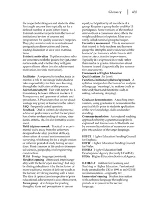 Glossary        l   435


the respect of colleagues and students alike.      equal participation by all members of a
For taught courses they typically act for a        group. Requires a group leader and 8 to 15
defined number of years (often three).             participants. Some versions of the method
External examiner reports form the basis of        aim to obtain a consensus view, others the
institutional review of courses and                weight and thrust of opinion. More accu-
programmes for quality assurance purposes.         rately called nominal group technique.
They play a similar role in examination of         Formative assessment This is assessment
postgraduate dissertations and theses,             that is used to help teachers and learners
leading discussion in viva voce examina-           gauge the strengths and weaknesses of the
tions.                                             learners’ performance while there is still
Extrinsic motivation Typifies students who         time to take action for improvement.
are concerned with the grades they get, exter-     Typically it is expressed in words rather
nal rewards, and whether they will gain            than marks or grades. Information about
approval from others (see also achievement         learners is used diagnostically (see summa-
motivation, intrinsic motivation).                 tive assessment).
                                                   Framework of Higher Education
Facilitator As opposed to teacher, tutor or        Qualifications See Level.
mentor, a role to encourage individuals to         Functional notional syllabus/approach A
take responsibility for their own learning,        syllabus designed on the basis of an analysis
through the facilitation of this process.          of language ‘meanings’, ie, notions (such as
Fair (of assessment) Fair with respect to: 1.      time and place) and functions (such as
Consistency between different markers. 2.          asking, informing, denying).
Transparency and openness of criteria and
procedures. 3. Procedures that do not disad-       Graduate demonstrators A teaching inter-
vantage any group of learners in the cohort.       vention, using graduates to demonstrate the
FAQ Frequently asked question.                     practical skills prior to students application
Feedback Oral or written developmental             of the new knowledge, skills and under-
advice on performance so that the recipient        standing.
has a better understanding of values, stan-        Grammar-translation A structural teaching
dards, criteria, etc. See also formative assess-   approach whereby a grammatical point is
ment.                                              explained and learners are drilled in its use
Field trip/coursework Practical or experi-         by means of translation of numerous exam-
mental work away from the university               ples into and out of the target language.
designed to develop practical skills, eg,
observation of natural environments or             HEFCE Higher Education Funding Council
surveying, which may be for a single session       for England.
or coherent period of study lasting several        HEFW Higher Education Funding Council
days. Most common in life and environmen-          for Wales.
tal sciences, geography, civil engineering,        HESDA Higher Education Staff
construction.                                      Development Agency (formerly UCoSDA).
FL(A) Foreign language (assistant).                HESA Higher Education Statistical Agency.
Flexible learning Often used interchange-
ably with the term ‘open learning’, but may        ILTHE/ILT Institute for Learning and
be distinguished from it by the inclusion of       Teaching in Higher Education. Professional
more traditional modes of delivery (such as        body created in the UK in 1999 as an NCIHE
the lecture) involving meeting with a tutor.       recommendation – originally ILT.
The idea of open access irrespective of prior      Immersion learning Student interaction
educational achievement is also often absent.      with authentic language through long
Focus group A technique for pooling                periods of exposure to the second
thoughts, ideas and perceptions to ensure          language.
 