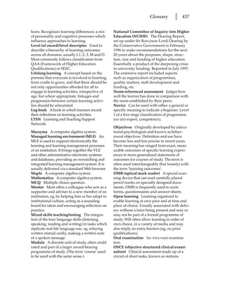 Glossary        l   437


learn. Recognizes learning differences; a mix     National Committee of Inquiry into Higher
of personality and cognitive processes which      Education (NCIHE) The Dearing Report,
influence approaches to learning.                 set up under Sir Ron (now Lord) Dearing by
Level (of award)/level descriptor Used to         the Conservative Government in February
describe a hierarchy of learning outcomes         1996 to make recommendations for the next
across all domains, usually L1, 2, 3, M and D.    20 years about the purposes, shape, struc-
Most commonly follows classification from         ture, size and funding of higher education.
QAA (Framework of Higher Education                Essentially a product of the deepening crisis
Qualifications) or SEEC.                          in university funding. Reported in July 1997.
Lifelong learning A concept based on the          The extensive report included aspects
premise that everyone is involved in learning,    such as organization of programmes,
from cradle to grave, and that there should be    quality matters, staff development and
not only opportunities afforded for all to        funding, etc.
engage in learning activities, irrespective of    Norm-referenced assessment Judges how
age, but where appropriate, linkages and          well the learner has done in comparison with
progression between certain learning activi-      the norm established by their peers.
ties should be articulated.                       Novice Can be used with either a general or
Log book A book in which learners record          specific meaning to indicate a beginner. Level
their reflections on learning activities.         1 of a five-stage classification of progression
LTSN Learning and Teaching Support                (see also expert, competence).
Network.
                                                  Objectives Originally developed by educa-
Macsyma A computer algebra system.                tional psychologists and known as behav-
Managed learning environment (MLE) An             ioural objectives. Definition and use have
MLE is used to support electronically the         become less and less precise in recent years.
learning and learning management processes        Their meaning has ranged from exact, meas-
of an institution. It brings together the VLE     urable outcomes of specific learning experi-
and other administrative electronic systems       ences to more generalized statements of
and databases, providing an overarching and       outcomes for courses of study. The term is
integrated learning management system. It is      often used interchangeably (but loosely) with
usually delivered via a standard Web browser.     the term ‘learning outcomes’.
Maple A computer algebra system.                  OMR (optical mark reader) A special scan-
Mathematica A computer algebra system.            ning device that can read carefully placed
MCQ Multiple choice question.                     pencil marks on specially designed docu-
Mentor Most often a colleague who acts as a       ments. OMR is frequently used to score
supporter and adviser to a new member of an       forms, questionnaires and answer-sheets.
institution, eg, by helping him or her adapt to   Open learning Learning organized to
institutional culture, acting as a sounding       enable learning at own pace and at time and
board for ideas and encouraging reflection on     place of choice. Usually associated with deliv-
practice.                                         ery without a tutor being present and may or
Mixed skills teaching/testing The integra-        may not be part of a formal programme of
tion of the four language skills (listening,      study. Will often allow learning in order of
speaking, reading and writing) in tasks which     own choice, in a variety of media and may
replicate real-life language use, eg, relaying    also imply no entry barriers (eg, no prior
written stimuli orally, making a written note     qualifications).
of a spoken message.                              Oral examination See viva voce examina-
Module A discrete unit of study, often credit     tion.
rated and part of a larger award-bearing          OSCE (objective structured clinical exami-
programme of study. (The term ‘course’ used       nation) Clinical assessment made up of a
to be used with the same sense.)                  circuit of short tasks, known as stations.
 