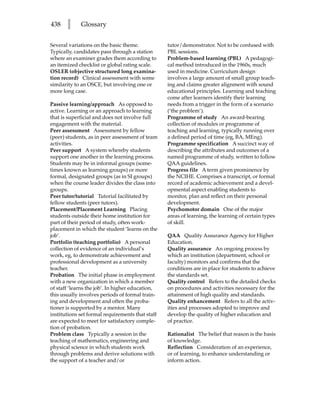 438    l     Glossary


Several variations on the basic theme.            tutor/demonstrator. Not to be confused with
Typically, candidates pass through a station      PBL sessions.
where an examiner grades them according to        Problem-based learning (PBL) A pedagogi-
an itemized checklist or global rating scale.     cal method introduced in the 1960s, much
OSLER (objective structured long examina-         used in medicine. Curriculum design
tion record) Clinical assessment with some        involves a large amount of small group teach-
similarity to an OSCE, but involving one or       ing and claims greater alignment with sound
more long case.                                   educational principles. Learning and teaching
                                                  come after learners identify their learning
Passive learning/approach As opposed to           needs from a trigger in the form of a scenario
active. Learning or an approach to learning       (‘the problem’).
that is superficial and does not involve full     Programme of study An award-bearing
engagement with the material.                     collection of modules or programme of
Peer assessment Assessment by fellow              teaching and learning, typically running over
(peer) students, as in peer assessment of team    a defined period of time (eg, BA, MEng).
activities.                                       Programme specification A succinct way of
Peer support A system whereby students            describing the attributes and outcomes of a
support one another in the learning process.      named programme of study, written to follow
Students may be in informal groups (some-         QAA guidelines.
times known as learning groups) or more           Progress file A term given prominence by
formal, designated groups (as in SI groups)       the NCIHE. Comprises a transcript, or formal
when the course leader divides the class into     record of academic achievement and a devel-
groups.                                           opmental aspect enabling students to
Peer tutor/tutorial Tutorial facilitated by       monitor, plan and reflect on their personal
fellow students (peer tutors).                    development.
Placement/Placement Learning Placing              Psychomotor domain One of the major
students outside their home institution for       areas of learning, the learning of certain types
part of their period of study, often work-        of skill.
placement in which the student ‘learns on the
job’.                                             QAA Quality Assurance Agency for Higher
Portfolio (teaching portfolio) A personal         Education.
collection of evidence of an individual’s         Quality assurance An ongoing process by
work, eg, to demonstrate achievement and          which an institution (department, school or
professional development as a university          faculty) monitors and confirms that the
teacher.                                          conditions are in place for students to achieve
Probation The initial phase in employment         the standards set.
with a new organization in which a member         Quality control Refers to the detailed checks
of staff ‘learns the job’. In higher education,   on procedures and activities necessary for the
this usually involves periods of formal train-    attainment of high quality and standards.
ing and development and often the proba-          Quality enhancement Refers to all the activ-
tioner is supported by a mentor. Many             ities and processes adopted to improve and
institutions set formal requirements that staff   develop the quality of higher education and
are expected to meet for satisfactory comple-     of practice.
tion of probation.
Problem class Typically a session in the          Rationalist The belief that reason is the basis
teaching of mathematics, engineering and          of knowledge.
physical science in which students work           Reflection Consideration of an experience,
through problems and derive solutions with        or of learning, to enhance understanding or
the support of a teacher and/or                   inform action.
 