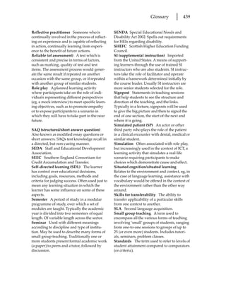 Glossary        l   439


Reflective practitioner Someone who is             SENDA Special Educational Needs and
continually involved in the process of reflect-    Disability Act 2002. Spells out requirements
ing on experience and is capable of reflecting     for HEIs regarding disability.
in action, continually learning from experi-       SHEFC Scottish Higher Education Funding
ence to the benefit of future actions.             Council.
Reliable (of assessment) A test which is           SI (supplemental instruction) Imported
consistent and precise in terms of factors,        from the United States. A means of support-
such as marking, quality of test and test          ing learners through the use of trained SI
items. The assessment process would gener-         instructors who are also students. SI instruc-
ate the same result if repeated on another         tors take the role of facilitator and operate
occasion with the same group, or if repeated       within a framework determined initially by
with another group of similar students.            the course leader. Usually SI instructors are
Role play A planned learning activity              more senior students selected for the role.
where participants take on the role of indi-       Signpost Statements in teaching sessions
viduals representing different perspectives        that help students to see the structure and
(eg, a mock interview) to meet specific learn-     direction of the teaching, and the links.
ing objectives, such as to promote empathy         Typically in a lecture, signposts will be used
or to expose participants to a scenario in         to give the big picture and then to signal the
which they will have to take part in the near      end of one section, the start of the next and
future.                                            where it is going.
                                                   Simulated patient (SP) An actor or other
SAQ (structured/short answer question)             third party who plays the role of the patient
Also known as modified essay questions or          in a clinical encounter with dental, medical or
short answers. SAQs test knowledge recall in       similar student.
a directed, but non-cueing manner.                 Simulation Often associated with role play,
SEDA Staff and Educational Development             but increasingly used in the context of ICT, a
Association.                                       learning activity that simulates a real-life
SEEC Southern England Consortium for               scenario requiring participants to make
Credit Accumulation and Transfer.                  choices which demonstrate cause and effect.
Self-directed learning (SDL) The learner           Situated cognition/situated learning
has control over educational decisions,            Relates to the environment and context, eg, in
including goals, resources, methods and            the case of language learning, assistance with
criteria for judging success. Often used just to   vocabulary would be offered in the context of
mean any learning situation in which the           the environment rather than the other way
learner has some influence on some of these        around.
aspects.                                           Skills for transferability The ability to
Semester A period of study in a modular            transfer applicability of a particular skills
programme of study, over which a set of            from one context to another.
modules are taught. Typically the academic         SLA Second language acquisition.
year is divided into two semesters of equal        Small group teaching A term used to
length. Of variable length across the sector.      encompass all the various forms of teaching
Seminar Used with different meanings               involving ‘small’ groups of students, ranging
according to discipline and type of institu-       from one-to-one sessions to groups of up to
tion. May be used to describe many forms of        25 (or even more) students. Includes tutori-
small group teaching. Traditionally one or         als, seminars, problem classes.
more students present formal academic work         Standards The term used to refer to levels of
(a paper) to peers and a tutor, followed by        student attainment compared to comparators
discussion.                                        (or criteria).
 