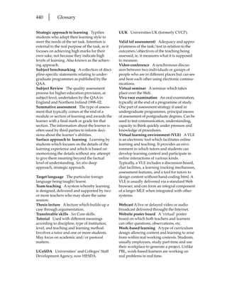 440    l     Glossary


Strategic approach to learning Typifies           UUK Universities UK (formerly CVCP).
students who adapt their learning style to
meet the needs of the set task. Intention is      Valid (of assessment) Adequacy and appro-
external to the real purpose of the task, as it   priateness of the task/test in relation to the
focuses on achieving high marks for their         outcomes/objectives of the teaching being
own sake, not because they indicate high          assessed, ie, it measures what it is supposed
levels of learning. Also known as the achiev-     to measure.
ing approach.                                     Video-conference A synchronous discus-
Subject benchmarking A collection of disci-       sion between two individuals or groups of
pline-specific statements relating to under-      people who are in different places but can see
graduate programmes as published by the           and hear each other using electronic commu-
QAA.                                              nications.
Subject Review The quality assessment             Virtual seminar A seminar which takes
process for higher education provision, at        place over the Web.
subject level, undertaken by the QAA in           Viva voce examination An oral examination,
England and Northern Ireland 1998–02.             typically at the end of a programme of study.
Summative assessment The type of assess-          One part of assessment strategy if used in
ment that typically comes at the end of a         undergraduate programmes, principal means
module or section of learning and awards the      of assessment of postgraduate degrees. Can be
learner with a final mark or grade for that       used to test communication, understanding,
section. The information about the learner is     capacity to think quickly under pressure and
often used by third parties to inform deci-       knowledge of procedures.
sions about the learner’s abilities.              Virtual learning environment (VLE) A VLE
Surface approach to learning Learning by          is an electronic tool which facilitates online
students which focuses on the details of the      learning and teaching. It provides an envi-
learning experience and which is based on         ronment in which tutors and students can
memorizing the details without any attempt        develop learning content and participate in
to give them meaning beyond the factual           online interactions of various kinds.
level of understanding. See also deep             Typically, a VLE includes a discussion board,
approach, strategic approach.                     chat facilities, a learning tracking mechanism,
                                                  assessment features, and a tool for tutors to
Target language The particular foreign            design content without hand-coding html. A
language being taught/learnt.                     VLE is usually delivered via a standard Web
Team teaching A system whereby learning           browser, and can form an integral component
is designed, delivered and supported by two       of a larger MLE when integrated with other
or more teachers who may share the same           systems.
session.
Thesis lecture A lecture which builds up a        Webcast A live or delayed video or audio
case through argumentation.                       broadcast delivered throught the Internet.
Transferable skills See Core skills.              Website poster board A ‘virtual’ poster
Tutorial Used with different meanings             board on which both teachers and learners
according to discipline, type of institution,     can offer questions, observations, etc.
level, and teaching and learning method.          Work-based learning A type of curriculum
Involves a tutor and one or more students.        design allowing content and learning to arise
May focus on academic and/or pastoral             from within real working contexts. Students,
matters.                                          usually employees, study part-time and use
                                                  their workplace to generate a project. Unlike
UCoSDA Universities’ and Colleges’ Staff          PBL, work-based learners are working on
Development Agency, now HESDA.                    real problems in real time.
 