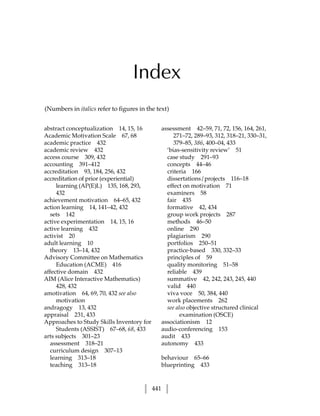 Index
(Numbers in italics refer to figures in the text)


abstract conceptualization 14, 15, 16            assessment 42–59, 71, 72, 156, 164, 261,
Academic Motivation Scale 67, 68                      271–72, 289–93, 312, 318–21, 330–31,
academic practice 432                                 379–85, 386, 400–04, 433
academic review 432                                ‘bias-sensitivity review’ 51
access course 309, 432                             case study 291–93
accounting 391–412                                 concepts 44–46
accreditation 93, 184, 256, 432                    criteria 166
accreditation of prior (experiential)              dissertations/projects 116–18
     learning (AP(E)L) 135, 168, 293,              effect on motivation 71
     432                                           examiners 58
achievement motivation 64–65, 432                  fair 435
action learning 14, 141–42, 432                    formative 42, 434
   sets 142                                        group work projects 287
active experimentation 14, 15, 16                  methods 46–50
active learning 432                                online 290
activist 20                                        plagiarism 290
adult learning 10                                  portfolios 250–51
   theory 13–14, 432                               practice-based 330, 332–33
Advisory Committee on Mathematics                  principles of 59
     Education (ACME) 416                          quality monitoring 51–58
affective domain 432                               reliable 439
AIM (Alice Interactive Mathematics)                summative 42, 242, 243, 245, 440
     428, 432                                      valid 440
amotivation 64, 69, 70, 432 see also               viva voce 50, 384, 440
     motivation                                    work placements 262
andragogy 13, 432                                  see also objective structured clinical
appraisal 231, 433                                       examination (OSCE)
Approaches to Study Skills Inventory for         associationism 12
     Students (ASSIST) 67–68, 68, 433            audio-conferencing 153
arts subjects 301–23                             audit 433
   assessment 318–21                             autonomy 433
   curriculum design 307–13
   learning 313–18                               behaviour 65–66
   teaching 313–18                               blueprinting 433


                                           441
 
