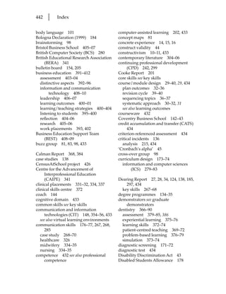 442   l    Index


body language 101                           computer-assisted learning 202, 433
Bologna Declaration (1999) 184              concept maps 81
brainstorming 98                            concrete experience 14, 15, 16
Bristol Business School 405–07              construct validity 44
British Computer Society (BCS) 280          constructivism 10–11, 433
British Educational Research Association    contemporary literature 304–06
     (BERA) 341                             continuing professional development
bulletin board 154, 205                           (CPD) 242, 299
business education 391–412                  Cooke Report 201
  assessment 403–04                         core skills see key skills
  distinctive aspects 392–96                course/module design 29–40, 29, 434
  information and communication                plan outcomes 32–36
        technology 408–10                      revision cycle 39–40
  leadership 406–07                            sequencing topics 36–37
  learning outcomes 400–01                     systematic approach 30–32, 31
  learning/teaching strategies 400–404         see also learning outcomes
  listening to students 395–400             courseware 432
  reflection 404–06                         Coventry Business School 142–43
  research 405–06                           credit accumulation and transfer (CATS)
  work placements 393, 402                        434
Business Education Support Team             criterion-referenced assessment 434
     (BEST) 408–09                          critical incidents 136
buzz group 81, 83, 98, 433                     analysis 215, 434
                                            ‘Cronbach’s alpha’ 45
Calman Report 368, 384                      cross-over group 98
case studies 138                            curriculum design 173–74
CensusAtSchool project 426                     information and computer sciences
Centre for the Advancement of                        (ICS) 279–83
      Interprofessional Education
      (CAIPE) 341                           Dearing Report 27, 28, 34, 124, 138, 185,
clinical placements 331–32, 334, 337            297, 434
clinical skills centre 372                    key skills 267–68
coach 144                                   degree programmes 134–35
cognitive domain 433                        demonstrators see graduate
common skills see key skills                    demonstrators
communication and information               dentistry 366–90
      technologies (CIT) 148, 354–56, 433     assessment 379–85, 386
   see also virtual learning environments     experiential learning 375–76
communication skills 176–77, 267, 268,        learning skills 372–74
      285                                     patient-centred teaching 369–72
   case study 268–70                          problem-based learning 376–79
   healthcare 326                             simulation 373–74
   midwifery 334–35                         diagnostic screening 171–72
   nursing 334–35                           diagnostic test 434
competence 432 see also professional        Disability Discrimination Act 43
      competence                            Disabled Students Allowance 178
 