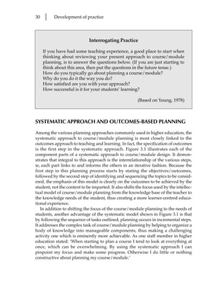 30   l    Development of practice




                             Interrogating Practice

     If you have had some teaching experience, a good place to start when
     thinking about reviewing your present approach to course/module
     planning, is to answer the questions below. (If you are just starting to
     think about this area, then put the questions in the future tense.)
     How do you typically go about planning a course/module?
     Why do you do it the way you do?
     How satisfied are you with your approach?
     How successful is it for your students’ learning?

                                                        (Based on Young, 1978)



SYSTEMATIC APPROACH AND OUTCOMES-BASED PLANNING

Among the various planning approaches commonly used in higher education, the
systematic approach to course/module planning is most closely linked to the
outcomes approach to teaching and learning. In fact, the specification of outcomes
is the first step in the systematic approach. Figure 3.1 illustrates each of the
component parts of a systematic approach to course/module design. It demon-
strates that integral to this approach is the interrelationship of the various steps,
ie, each part links to and informs the others in an iterative fashion. Because the
first step in this planning process starts by stating the objectives/outcomes,
followed by the second step of identifying and sequencing the topics to be consid-
ered, the emphasis of this model is clearly on the outcomes to be achieved by the
student, not the content to be imparted. It also shifts the focus used by the intellec-
tual model of course/module planning from the knowledge base of the teacher to
the knowledge needs of the student, thus creating a more learner-centred educa-
tional experience.
   In addition to shifting the focus of the course/module planning to the needs of
students, another advantage of the systematic model shown in Figure 3.1 is that
by following the sequence of tasks outlined, planning occurs in incremental steps.
It addresses the complex task of course/module planning by helping to organize a
body of knowledge into manageable components, thus making a challenging
activity one which is eminently more achievable. As one staff member in higher
education stated: ‘When starting to plan a course I tend to look at everything at
once, which can be overwhelming. By using the systematic approach I can
pinpoint my focus and make some progress. Otherwise I do little or nothing
constructive about planning my course/module.’
 