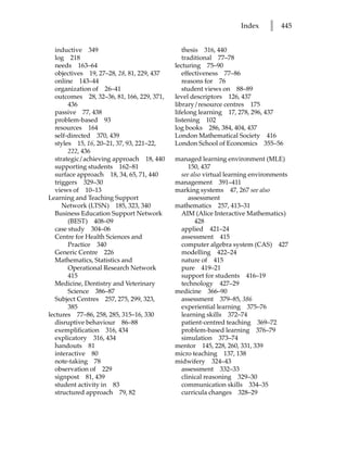 Index     l   445


   inductive 349                               thesis 316, 440
   log 218                                     traditional 77–78
   needs 163–64                             lecturing 75–90
   objectives 19, 27–28, 28, 81, 229, 437      effectiveness 77–86
   online 143–44                               reasons for 76
   organization of 26–41                       student views on 88–89
   outcomes 28, 32–36, 81, 166, 229, 371,   level descriptors 126, 437
        436                                 library/resource centres 175
   passive 77, 438                          lifelong learning 17, 278, 296, 437
   problem-based 93                         listening 102
   resources 164                            log books 286, 384, 404, 437
   self-directed 370, 439                   London Mathematical Society 416
   styles 15, 16, 20–21, 37, 93, 221–22,    London School of Economics 355–56
        222, 436
   strategic/achieving approach 18, 440     managed learning environment (MLE)
   supporting students 162–81                   150, 437
   surface approach 18, 34, 65, 71, 440      see also virtual learning environments
   triggers 329–30                          management 391–411
   views of 10–13                           marking systems 47, 267 see also
Learning and Teaching Support                   assessment
      Network (LTSN) 185, 323, 340          mathematics 257, 413–31
   Business Education Support Network        AIM (Alice Interactive Mathematics)
        (BEST) 408–09                              428
   case study 304–06                         applied 421–24
   Centre for Health Sciences and            assessment 415
        Practice 340                         computer algebra system (CAS) 427
   Generic Centre 226                        modelling 422–24
   Mathematics, Statistics and               nature of 415
        Operational Research Network         pure 419–21
        415                                  support for students 416–19
   Medicine, Dentistry and Veterinary        technology 427–29
        Science 386–87                      medicine 366–90
   Subject Centres 257, 275, 299, 323,       assessment 379–85, 386
        385                                  experiential learning 375–76
lectures 77–86, 258, 285, 315–16, 330        learning skills 372–74
   disruptive behaviour 86–88                patient-centred teaching 369–72
   exemplification 316, 434                  problem-based learning 376–79
   explicatory 316, 434                      simulation 373–74
   handouts 81                              mentor 145, 228, 260, 331, 339
   interactive 80                           micro teaching 137, 138
   note-taking 78                           midwifery 324–43
   observation of 229                        assessment 332–33
   signpost 81, 439                          clinical reasoning 329–30
   student activity in 83                    communication skills 334–35
   structured approach 79, 82                curricula changes 328–29
 
