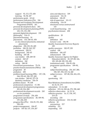 Index     l   447


  support 93, 113, 173, 438                    aims and objectives 109
  tutoring 92, 98, 437                         assessment 116–18
performance goals 63–64                        definition 106–09
performance indicators (PIs) 184               role of supervisor 111–13
Personal and Academic Development              scheduling 114–18
     Programme (PADP) 261                      structured versus unstructured
personal development diary 263                      110
personal development planning (PDP)            work based learning 141
     125, 172, 191, 298                      psychomotor domain 438
personal digital development 159
philosophy 314–15                            qualifications 20
placement learning 14                        quality
placements 135, 140–41, 438                    definition 183
  see also clinical placements, industrial     lecturer’s role 196–98
        placements                           Quality Assessment Overview Reports
plagiarism 290, 291–92, 409                       109
portfolios 242–52, 263, 337                  quality assurance 182–97, 201
  assessment 250–51                            control 438
  background 242–43                            definition 184, 437
  building 247–48                              enhancement 438
  case studies 248, 249–50                   Quality Assurance Agency for Higher
  content 243–47                                  Education (QAA) 43, 107–08, 166,
  definition 242                                  185, 185–88, 189, 192, 438
  online 248–50                                institutional audit 194–95, 436
PowerPoint presentations 75–76                 programme specifications 189–90,
practice-based assessments (PBAs) 330               395
pragmatist 20                                  subject benchmarking 256, 267, 280,
probation 438                                       328, 367, 392, 413–14, 440
problem-based learning (PBL) 137, 138,         subject reviews 187–88, 226, 416, 431,
     244, 259–62, 328, 337, 438                     440
  case studies 260–62, 377–78                questioning 101
  dentistry/medicine 376–79
problem classes 99, 438                      Race Relations (Amendment) Act (2000)
professional competence 17, 381                   43, 52, 55, 179
professional development programmes          rationalism 11–12, 440
     201–02, 216, 284                        reflection 215–16, 245–46, 372, 398, 440
professional development records 243         reflective observation 14, 15, 16
     see also portfolios                     reflective practice 16, 17, 136, 197,
programme of study 256, 438                       215–25
programme specifications 28, 189–90,           recording 218
     197, 244, 438                           reflective practitioner 216–18, 440
progress files (PFs) 124–25, 191, 268,       reflector 20
     298, 438                                  unconscious 217
project management 106–07                    reliability 251
projects 105–20, 137, 139, 267               responding 103
 