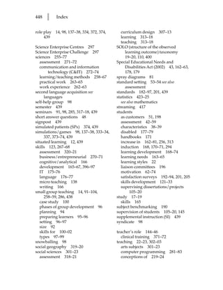 448   l     Index


role play   14, 98, 137–38, 334, 372, 374,      curriculum design 307–13
     439                                        learning 313–18
                                                teaching 313–18
Science Enterprise Centres 297               SOLO (structure of the observed
Science Enterprise Challenge 297                   learning outcome) taxonomy
sciences 255–77                                    19–20, 110, 400
   assessment 271–72                         Special Educational Needs and
   communication and information                   Disabilities Act (2002) 43, 162–63,
        technology (CIT) 272–74                   178, 179
   learning/teaching methods 258–67          spray diagrams 81
   practical work 263–65                     standard setting 53–54 see also
   work experience 262–63                          assessment
second language acquisition see              standards 182–97, 201, 439
      languages                              statistics 423–25
self-help group 98                              see also mathematics
semester 439                                 streaming 417
seminars 91, 98, 285, 317–18, 439            students
short answer questions 48                       as customers 51, 198
signpost 439                                    assessment 42–59
simulated patients (SPs) 374, 439               characteristics 38–39
simulations/games 98, 137–38, 333–34,           disabled 177–79
      337, 373–74, 439                          handbooks 171
situated learning 12, 439                       increase in 162–81, 256, 313
skills 123, 267–68                              induction 168, 170–71, 294
   assessment 320–21                            learning development 168–74
   business/entrepreneurial 270–71              learning needs 163–65
   cognitive/analytical 166                     learning styles 22
   development 165–67, 396–97                   liaison committees 196
   IT 175–76                                    motivation 62–74
   language 176–77                              satisfaction surveys 192–94, 201, 205
   micro teaching 138                           skills development 121–33
   writing 166                                  supervising dissertations/projects
small group teaching 14, 91–104,                      105–20
      258–59, 286, 438                       study 17–19
   case study 100                               skills 165
   phases of group development 96            subject benchmarking 190
   planning 94                               supervision of students 105–20, 145
   preparing learners 95–96                  supplemental instruction (SI) 439
   setting 96–97                             syndicate 98
   size 92
   skills for 100–02                         teacher’s role 144–46
   types 97–99                                 clinical training 371–72
snowballing 98                               teaching 22–23, 302–03
social geography 319–20                        arts subjects 301–23
social sciences 301–23                         computer programming 281–83
   assessment 318–21                           conceptions of 219–24
 