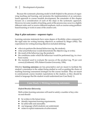 32   l    Development of practice


   Because the systematic planning model is both helpful to the process of organ-
izing teaching and learning, and promotes the implementation of an outcomes-
based approach to course/module development, the remainder of this chapter
focuses on a consideration of each of the steps in the systematic approach.
However, for some models of teaching, parts of the process may occur in a slightly
different order and/or receive different emphasis, such as courses using problem-
based learning or work in some of the creative arts.


Step A: plan outcomes – sequence topics

Learning outcome statements have some degree of flexibility when compared to
the rigid rules for writing learning objectives as outlined by Mager (1962). The
expectations for writing learning objectives included defining:

•    who is to perform the desired behaviour (eg, the student);
•    what actual behaviour would demonstrate the objective (eg, to write);
•    the result of the behaviour (eg, the product);
•    the conditions under which the behaviour would be performed (eg, in a two-
     hour exam);
•    the standard used to evaluate the success of the product (eg, 70 per cent
     correct) (Goldsmid, 1976; Robert Gordon University, 1996).

Effective learning outcomes are less prescriptive and are meant to facilitate the
student’s orientation to the subject being studied as well as guiding the choice of
teaching/learning/assessment strategies for the course/module. They are meant
to communicate course/module expectations to the student, so they should be
stated in language that the student would understand (see Case Study 1).


               Case Study 1: Writing learning outcomes

     Oxford Brookes University
     Well-written learning outcomes will need to satisfy a number of key crite-
     ria and should:

     •   be written in the future tense;
     •   identify important learning requirements;
     •   be achievable and assessable;
     •   use language which students can understand;
     •   relate to explicit statements of achievement.
 
