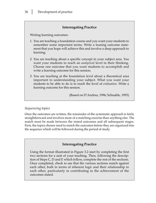 36   l    Development of practice



                            Interrogating Practice

     Writing learning outcomes:
     1. You are teaching a foundation course and you want your students to
        remember some important terms. Write a leaning outcome state-
        ment that you hope will achieve this and involve a deep approach to
        learning.

     2. You are teaching about a specific concept in your subject area. You
        want your students to reach an analytical level in their thinking.
        Choose one outcome that you want students to accomplish and
        write a learning outcome for this session.
     3. You are teaching at the foundation level about a theoretical area
        important to understanding your subject. What you want your
        students to be able to do is to reach the level of evaluation. Write a
        learning outcome for this session.

                                  (Based on D’Andrea, 1996; Schnable, 1993)



Sequencing topics
Once the outcomes are written, the remainder of the systematic approach is fairly
straightforward and involves more of a matching exercise than anything else. The
match must be made between the stated outcomes and all subsequent stages.
First, the topics chosen need to match the outcomes before they are organized into
the sequence which will be followed during the period of study.



                            Interrogating Practice

     Using the format illustrated in Figure 3.2 start by completing the first
     two sections for a unit of your teaching. Then, following the descrip-
     tion of Steps C, D and E which follow, complete the rest of the sections.
     Once completed, check to see that the various sections match against
     each other, both in terms of inherent logic and their relationship to
     each other, particularly in contributing to the achievement of the
     outcomes stated.
 