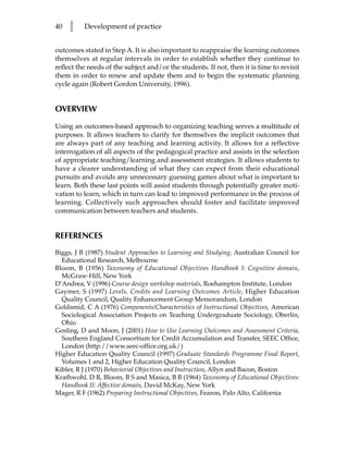 40   l    Development of practice


outcomes stated in Step A. It is also important to reappraise the learning outcomes
themselves at regular intervals in order to establish whether they continue to
reflect the needs of the subject and/or the students. If not, then it is time to revisit
them in order to renew and update them and to begin the systematic planning
cycle again (Robert Gordon University, 1996).


OVERVIEW

Using an outcomes-based approach to organizing teaching serves a multitude of
purposes. It allows teachers to clarify for themselves the implicit outcomes that
are always part of any teaching and learning activity. It allows for a reflective
interrogation of all aspects of the pedagogical practice and assists in the selection
of appropriate teaching/learning and assessment strategies. It allows students to
have a clearer understanding of what they can expect from their educational
pursuits and avoids any unnecessary guessing games about what is important to
learn. Both these last points will assist students through potentially greater moti-
vation to learn, which in turn can lead to improved performance in the process of
learning. Collectively such approaches should foster and facilitate improved
communication between teachers and students.


REFERENCES
Biggs, J B (1987) Student Approaches to Learning and Studying, Australian Council for
  Educational Research, Melbourne
Bloom, B (1956) Taxonomy of Educational Objectives Handbook I: Cognitive domain,
  McGraw-Hill, New York
D’Andrea, V (1996) Course design workshop materials, Roehampton Institute, London
Gaymer, S (1997) Levels, Credits and Learning Outcomes Article, Higher Education
  Quality Council, Quality Enhancement Group Memorandum, London
Goldsmid, C A (1976) Components/Characteristics of Instructional Objectives, American
  Sociological Association Projects on Teaching Undergraduate Sociology, Oberlin,
  Ohio
Gosling, D and Moon, J (2001) How to Use Learning Outcomes and Assessment Criteria,
  Southern England Consortium for Credit Accumulation and Transfer, SEEC Office,
  London (http://www.seec-office.org.uk/)
Higher Education Quality Council (1997) Graduate Standards Programme Final Report,
  Volumes 1 and 2, Higher Education Quality Council, London
Kibler, R J (1970) Behaviorial Objectives and Instruction, Allyn and Bacon, Boston
Krathwohl, D R, Bloom, B S and Masica, B B (1964) Taxonomy of Educational Objectives:
  Handbook II: Affective domain, David McKay, New York
Mager, R F (1962) Preparing Instructional Objectives, Fearon, Palo Alto, California
 