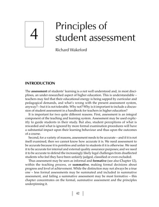 Principles of
   4                   student assessment
                       Richard Wakeford




INTRODUCTION

The assessment of students’ learning is a not well understood and, in most disci-
plines, an under-researched aspect of higher education. This is understandable –
teachers may feel that their educational energy is being sapped by curricular and
pedagogical demands, and what’s wrong with the present assessment system,
anyway? – but it is not tolerable. Why not? Why is it important to include a discus-
sion of student assessment in a handbook for teachers in higher education?
    It is important for two quite different reasons. First, assessment is an integral
component of the teaching and learning system. Assessment may be used explic-
itly to guide students in their study. But also, student perceptions of what is
rewarded and what is ignored by more formal examination procedures will have
a substantial impact upon their learning behaviour and thus upon the outcomes
of a course.
    Second, for a variety of reasons, assessment needs to be accurate – and if it is not
itself examined, then we cannot know how accurate it is. We need assessment to
be accurate because it is pointless and unfair to students if it is otherwise. We need
it to be accurate for internal and external quality assurance purposes; and we need
it to be accurate to defend the increasingly likely legal challenges from disaffected
students who feel they have been unfairly judged, classified or even excluded.
    Thus assessment may be seen as informal and formative (see also Chapter 12),
within the teaching process, or summative, making formal decisions about
progress and level of achievement. While the distinction may not always be a true
one – less formal assessments may be summated and included in summative
assessment, and failing a summative assessment may be most formative – this
chapter concentrates on the formal, summative assessment and the principles
underpinning it.


                                        42
 