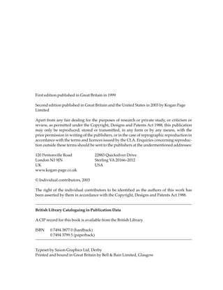 First edition published in Great Britain in 1999

Second edition published in Great Britain and the United States in 2003 by Kogan Page
Limited

Apart from any fair dealing for the purposes of research or private study, or criticism or
review, as permitted under the Copyright, Designs and Patents Act 1988, this publication
may only be reproduced, stored or transmitted, in any form or by any means, with the
prior permission in writing of the publishers, or in the case of reprographic reproduction in
accordance with the terms and licences issued by the CLA. Enquiries concerning reproduc-
tion outside these terms should be sent to the publishers at the undermentioned addresses:

120 Pentonville Road                 22883 Quicksilver Drive
London N1 9JN                        Sterling VA 20166–2012
UK                                   USA
www.kogan-page.co.uk

© Individual contributors, 2003

The right of the individual contributors to be identified as the authors of this work has
been asserted by them in accordance with the Copyright, Designs and Patents Act 1988.


British Library Cataloguing in Publication Data

A CIP record for this book is available from the British Library.

ISBN     0 7494 3877 0 (hardback)
         0 7494 3799 5 (paperback)


Typeset by Saxon Graphics Ltd, Derby
Printed and bound in Great Britain by Bell & Bain Limited, Glasgow
 