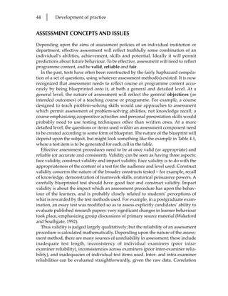 44   l    Development of practice


ASSESSMENT CONCEPTS AND ISSUES

Depending upon the aims of assessment policies of an individual institution or
department, effective assessment will reflect truthfully some combination of an
individual’s abilities, achievement, skills and potential. Ideally it will permit
predictions about future behaviour. To be effective, assessment will need to reflect
programme content, and be valid, reliable and fair.
   In the past, tests have often been constructed by the fairly haphazard compila-
tion of a set of questions, using whatever assessment method(s) existed. It is now
recognized that assessment needs to reflect course or programme content accu-
rately by being blueprinted onto it, at both a general and detailed level. At a
general level, the nature of assessment will reflect the general objectives (or
intended outcomes) of a teaching course or programme. For example, a course
designed to teach problem-solving skills would use approaches to assessment
which permit assessment of problem-solving abilities, not knowledge recall; a
course emphasizing cooperative activities and personal presentation skills would
probably need to use testing techniques other than written ones. At a more
detailed level, the questions or items used within an assessment component need
to be created according to some form of blueprint. The nature of the blueprint will
depend upon the subject, but might look something like the example in Table 4.1,
where a test item is to be generated for each cell in the table.
   Effective assessment procedures need to be at once valid (or appropriate) and
reliable (or accurate and consistent). Validity can be seen as having three aspects:
face validity, construct validity and impact validity. Face validity is to do with the
appropriateness of the content of a test for the audience and level used. Construct
validity concerns the nature of the broader constructs tested – for example, recall
of knowledge, demonstration of teamwork skills, oratorical persuasive powers. A
carefully blueprinted test should have good face and construct validity. Impact
validity is about the impact which an assessment procedure has upon the behav-
iour of the learners, and is probably closely related to students’ perceptions of
what is rewarded by the test methods used. For example, in a postgraduate exam-
ination, an essay test was modified so as to assess explicitly candidates’ ability to
evaluate published research papers: very significant changes in learner behaviour
took place, emphasizing group discussions of primary source material (Wakeford
and Southgate, 1992).
   Thus validity is judged largely qualitatively; but the reliability of an assessment
procedure is calculated mathematically. Depending upon the nature of the assess-
ment method, there are many sources of unreliability in assessment: these include
inadequate test length, inconsistency of individual examiners (poor intra-
examiner reliability), inconsistencies across examiners (poor inter-examiner relia-
bility), and inadequacies of individual test items used. Inter- and intra-examiner
reliabilities can be evaluated straightforwardly, given the raw data. Correlation
 