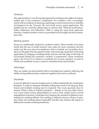 Principles of student assessment       l   47


Variations
The opportunities to vary the testing approach according to the subject are legion,
subject only to the examiners’ imagination. For example: write a newspaper
article with an audience in mind (eg, explaining a current controversy or scientific
development for the Telegraph, the Sun); book review; grant application. The
method may be varied by setting topics in advance (the ‘168-hour examination’,
Gibbs, Habeshaw and Habeshaw, 1988) or using the open book approach,
whereby a limited number of texts are permitted to be brought into the examina-
tion room.


Marking systems
Essays are traditionally marked by academic instinct. More recently it has been
found that the use of model answers may make for more consistent and fair
marks, but this may also over-emphasize what is omitted, not rewarding clever
ideas not thought of by the question-setter, and encourage ‘grapeshot’ answering
approaches (ie, flinging everything faintly relevant onto the page in the hope of
occasionally hitting the examiner’s model). A compromise, where examiners
agree a list of five to six themes or constructs for an essay question, on each of
which each candidate’s essay is rated on a standard scale, may be better.


Advantages
They are readily set and should be able to test high-level cognitive skills (eg, the
ability to bring different ideas or theories together and create a synthesis).


Drawbacks
It may be difficult to permit enough essays to reflect realistically the examination
blueprint. To achieve adequate reliability, testing time needs to be long (eg, three
hours) and multiple marking may be required. Poor exam questions may be
unclear (‘Write a letter to Wundt’s grandson’ – Wundt, in case you didn’t know,
was a turn-of-the-century phrenologist) or, even if clear, simply invite/reward
regurgitation of lectures. Candidates may interpret the question in different ways,
making fair marking difficult. Fair marking is difficult, anyway. Choice of ques-
tion makes fair marking almost impossible and this may enhance the impact of
differential examiner marking tendencies.
 