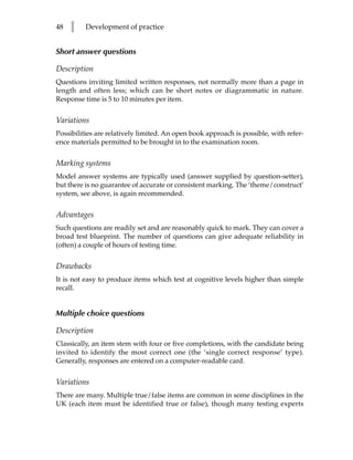 48   l    Development of practice


Short answer questions

Description
Questions inviting limited written responses, not normally more than a page in
length and often less; which can be short notes or diagrammatic in nature.
Response time is 5 to 10 minutes per item.


Variations
Possibilities are relatively limited. An open book approach is possible, with refer-
ence materials permitted to be brought in to the examination room.


Marking systems
Model answer systems are typically used (answer supplied by question-setter),
but there is no guarantee of accurate or consistent marking. The ‘theme/construct’
system, see above, is again recommended.


Advantages
Such questions are readily set and are reasonably quick to mark. They can cover a
broad test blueprint. The number of questions can give adequate reliability in
(often) a couple of hours of testing time.


Drawbacks
It is not easy to produce items which test at cognitive levels higher than simple
recall.


Multiple choice questions

Description
Classically, an item stem with four or five completions, with the candidate being
invited to identify the most correct one (the ‘single correct response’ type).
Generally, responses are entered on a computer-readable card.


Variations
There are many. Multiple true/false items are common in some disciplines in the
UK (each item must be identified true or false), though many testing experts
 