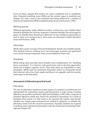 Principles of student assessment       l   49


frown on these, arguing that matters are rarely completely true or completely
false. Extended matching items (EMIs) are the current vogue in medicine (see
Chapter 23), with a more or less extended stem being followed by a number of
linked and sophisticated MCQ completion items (Case and Swanson, 1998).


Marking systems
Different approaches imply different systems. Controversy over whether there
should be penalties for incorrect responses (‘students shouldn’t be encouraged to
guess’) or whether there should not (‘otherwise we test confidence/personality as
well as what we’re trying to test’). Such issues are discussed in detail elsewhere
(Case and Swanson, 1998).


Advantages
MCQs allow quick coverage of broad test blueprint. Results are available quickly.
This method removes marking error and encourages examiner pre-agreement
over correct/incorrect responses. Items can be banked for future use.


Drawbacks
MCQ testing often provokes fierce hostility from traditionalists, for ‘dumbing
down assessment’. It is hard to write good items and to develop approaches
which test at higher cognitive levels. True/false items are impossible in some
disciplines. MCQs must be monitored statistically (when it is frequently found
that technical errors have been made) and there is an arguable need for security
with respect to the item bank.


Assessment of laboratory/practical work

Description
The use of a laboratory situation to assess aspects of a student’s work that may not
appropriately be assessed by regular paper-based tests. A wide variety of testing
objectives are possible and Brown, Bull and Pendlebury (1997) offer a long list of
potential objectives which may need to be included in assessment. As a result of
deciding what exactly it is that needs to be assessed, the teacher must decide
whether any simple paper-and-pencil test method is adequate, or whether the
laboratory needs to be the venue for assessment. Typically, students are required
to perform some experimental procedure, note the results and evaluate their find-
ings (see Chapter 18).
 
