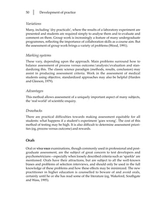 50   l   Development of practice


Variations
Many, including ‘dry practicals’, where the results of a laboratory experiment are
presented and students are required simply to analyse them and to evaluate and
comment on them. Group work is increasingly a feature of many undergraduate
programmes, reflecting the importance of collaboration skills as a course aim. But
the assessment of group work brings a variety of problems (Wood, 1991).


Marking systems
These vary, depending upon the approach. Main problems surround how to
balance assessment of process versus outcome/analysis/evaluation and stan-
dardizing this. The classic science paradigm (methods, results, conclusion) may
assist in producing assessment criteria. Work in the assessment of medical
students using objective, standardized approaches may also be helpful (Harden
and Gleeson, 1979).


Advantages
This method allows assessment of a uniquely important aspect of many subjects,
the ‘real world’ of scientific enquiry.


Drawbacks
There are practical difficulties towards making assessment equitable for all
students: what happens if a student’s experiment ‘goes wrong’. The cost of this
method of testing may be high. It is also difficult to determine assessment priori-
ties (eg, process versus outcome) and rewards.


Orals

Oral or viva voce examinations, though commonly used in professional and post-
graduate assessment, are the subject of great concern to test developers and
psychometricians – especially when loosely described criteria such as ‘sparkle’ are
mentioned. Orals have their attractions, but are subject to all the well-known
biases and problems of selection interviews, and should only be used in the full
knowledge of these problems and how these effects may be minimized. The new
practitioner in higher education is counselled to beware of and avoid orals,
certainly until he or she has read some of the literature (eg, Wakeford, Southgate
and Wass, 1995).
 