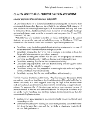 Principles of student assessment        l   51


QUALITY MONITORING: CURRENT ISSUES IN ASSESSMENT

Making assessment decisions more defensible

UK universities have yet to experience substantial challenges by students to their
assessment decisions, but there are signs that this may change. With payment of
fees, students are increasingly starting to look like customers, and may well start
to behave like them. Academics themselves, moreover, are starting to challenge
university decisions made about them on matters such as promotion (Evans, 1999;
Evans and Gill, 2001).
   With little ‘case law’ available in the UK, we can do little but look to the United
States to see what the bases of such challenge may be. McManus (1998) has
summarized the bases of candidates’ successful legal challenges there as:

•   Candidates being denied the possibility of re-sitting an assessment because of
    an arbitrary limit on the number of attempts allowed.
•   Candidates arguing that they were not, as learners, in a position to learn the
    things which the assessment procedures assessed.
•   Candidates asserting that the test was not valid for the purpose for which it
    was being used (and possibly had been devised in an inadequate way).
•   Candidates asserting that the test had inadequate reliability.
•   Candidates arguing that the test was discriminating unfairly against some
    group (to which the plaintiffs belonged).
•   Candidates stating that due process had not taken place (ie, rules and regula-
    tions had not been properly observed).
•   Candidates arguing that the pass mark had been set inadequately.

The US evidence (Mehrens and Popham, 1992; Downing and Haladynia, 1997)
comes from countries with different legal traditions to the UK and should thus be
treated cautiously, as it itself suggests, especially for ‘high stakes’ examinations
such as vocational qualifications and assessments contributing to degree classifi-
cations. For example, the US literature goes so far as to recommend the use of
procedures such as routine ‘bias-sensitivity review’ for which UK academics may
not yet be ready. Translated into the local culture, the implications are that, for
assessment in higher education:

•   Contemporary good practice in assessment should be adopted (or at least
    pursued) generally.
•   Examiners should receive training on assessment generally, detailed informa-
    tion about the procedures in which they are to be involved, and receive feed-
    back on their performance.
 
