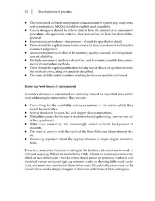 52   l     Development of practice


•    The function of different components of an assessment system (eg, essay tests,
     oral examinations, MCQs) should be explicit (and plausible).
•    Course designers should be able to defend how the content of an assessment
     procedure – the questions or items – has been arrived at: how has it been blue-
     printed?
•    Examination procedures – due process – should be specified in detail.
•    There should be explicit assessment criteria for test procedures which involve
     examiner judgement.
•    Assessment procedures should be routinely quality assessed, including meas-
     ures of reliability.
•    Multiple assessment methods should be used to counter possible bias associ-
     ated with individual methods.
•    There should be explicit justification for any use of choice-of-question in tests,
     the methods of equating of standards described.
•    The issue of differential examiner marking tendencies must be addressed.


Some current issues in assessment

A number of issues in assessment are currently viewed as important ones which
need addressing by universities. They include:

•    Controlling for the variability among examiners in the marks which they
     award to candidates.
•    Setting standards for pass/fail and degree class examinations.
•    Difficulties caused by the use of student-selected options (eg, ‘answer one out
     of five questions’).
•    Difficulties caused by the increasingly varied cultural background of
     students.
•    The need to comply with the spirit of the Race Relations (Amendment) Act,
     etc.
•    Increasing argument about the appropriateness of single degree classifica-
     tions.

There is a persuasive literature attesting to the tendency of examiners to mark in
different ways (eg, Wakeford and Roberts, 1984). Almost all examiners can be clas-
sified on two dimensions – hawks versus doves (mean or generous markers), and
theatrical versus restrained (giving extreme marks or showing little mark varia-
tion); and most are consistent in these behaviours. Occasionally, examiners can be
found whose marks simply disagree in direction with those of their colleagues.
 