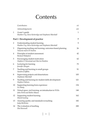 Contents
     Contributors                                                vii
     Acknowledgements                                            xiii
1    A user’s guide                                                1
     Heather Fry, Steve Ketteridge and Stephanie Marshall

Part 1 Development of practice                                     7
2    Understanding student learning                                9
     Heather Fry, Steve Ketteridge and Stephanie Marshall
3    Organizing teaching and learning: outcomes-based planning    26
     Vaneeta-marie D’Andrea
4    Principles of student assessment                             42
     Richard Wakeford
5    Encouraging student motivation                               62
     Stephen E Newstead and Sherria Hoskins
6    Lecturing for learning                                       75
     Jennifer Horgan
7    Teaching and learning in small groups                        91
     Sandra Griffiths
8    Supervising projects and dissertations                      105
     Stephanie Marshall
9    Teaching and learning for student skills development        121
     Stephen Fallows
10   Supporting learning from experience                         134
     Liz Beaty
11   Virtual space, real learning: an introduction to VLEs       148
     John Pettit and Robin Mason
12   Supporting student learning                                 162
     David Gosling
13   Assuring quality and standards in teaching                  182
     Judy McKimm
14   The evaluation of teaching                                  200
     Dai Hounsell


                                         v
 